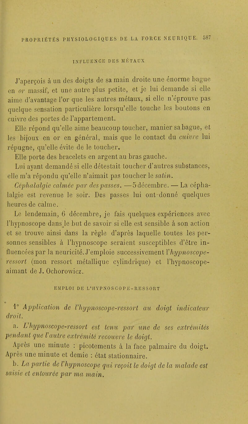 INFLUENCE DES MÉTAUX J'aperçois à un des doigts de sa main droite une énorme bague en or massif, et une autre plus petite, et je lui demande si elle aime d'avantage l'or que les autres métaux, si elle n'éprouve pas quelque sensation particulière lorsqu'elle touche les boutons en cuivre des portes de l'appartement. Elle répond qu'elle aime beaucoup toucher, manier sa bague, et les bijoux en or en général, mais que le contact du cuivre lui répugne, qu'elle évite de le toucher. Elle porte des bracelets en argent au bras gauche. Lui ayant demandé si elle détestait toucher d'autres substances, elle m'a répondu qu'elle n'aimait pas toucher le satin. Céphalalgie calmée par clespasses. —5 décembre. — La cépha- lalgie est revenue le soir. Des passes lui ont donné quelques heures de calme. Le lendemain, 6 décembre, je fais quelques expériences avec l'hypnoscope dansule but de savoir si elle est sensible à son action et se trouve ainsi dans la règle d'après laquelle toutes les per- sonnes sensibles à l'hypnoscope seraient susceptibles d'être in- fluencées par la neuricité. J'emploie successivement Yhypnoscope- ressort (mon ressort métallique cylindrique) et l'hypnoscope- aimant de J. Ochorowicz. EMPLOI DE L'IIYPNOSCOPE-RESSORT 1° Application de Vhypnoscope-ressort au doigt indicateur droit. a. Uhypnoscope-r essor t est tenu par une de ses extrémités pendant que Vautre extrémité recouvre le doigt. Après une minute : picotements à la face palmaire du doigt. Après une minute et demie : état stationnaire. b. La partie de Vhypnoscope qui reçoit le doigt de la malade est saisie et entourée par ma main.