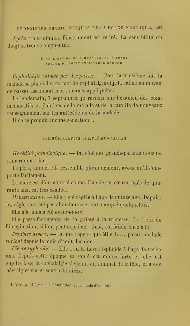 Après trois minutes l'instrument est retiré. La sensibilité du doigt se trouve augmentée. 2° APPLICATION DE I, ' H Y P N 0 3 C 0 P E - A IMANT AUTOUR DU DOIGT INDICATEUR GAUCHE Céphalalgie calmée par des passes. — Pour la troisième fois la malade se plaint devant moi de céphalalgie et je la calme au moyen de passes ascendantes crâniennes appliquées. Le lendemain, 7 septembre, je reviens sur l'examen des com- mémoratifs et j'obtiens de la malade et de la famille de nouveaux renseignement sur les antécédents de la malade. Il ne se produit aucune sensation l. COMMÉMORATIFS COMPLÉMENT AIRES Hérédité pathologique. — Du côté des grands-parents nous ne remarquons rien. Le père, auquel elle ressemble physiquement, avoue qu'il s'em- porte facilement. La mère est d'un naturel calme. Une de ses sœurs, âgée de qua- rante ans, est très exaltée. Menstruation. — Elle a été réglée à l'âge de quinze ans. Depuis, les règles ont été peu abondantes et ont manqué quelquefois. Elle n'a jamais été noctambule. Elle passe facilement de la gaieté à la tristesse. Le frein de l'imagination, si l'on peut exprimer ainsi, est faible chez elle. Troubles divers. —On me répète que Mlle L..., paraît malade surtout depuis le mois d'août dernier. Fièvre typhoïde. — Elle a eu la fièvre typhoïde à l'âge de treize ans. Depuis cette époque sa santé est moins forte et elle est sujette à de la céphalalgie siégeant au sommet de la tête, et à des névralgies sus et sous-orbitaires. I. Voy. p. 319, pour la description et le mode d'emploi.