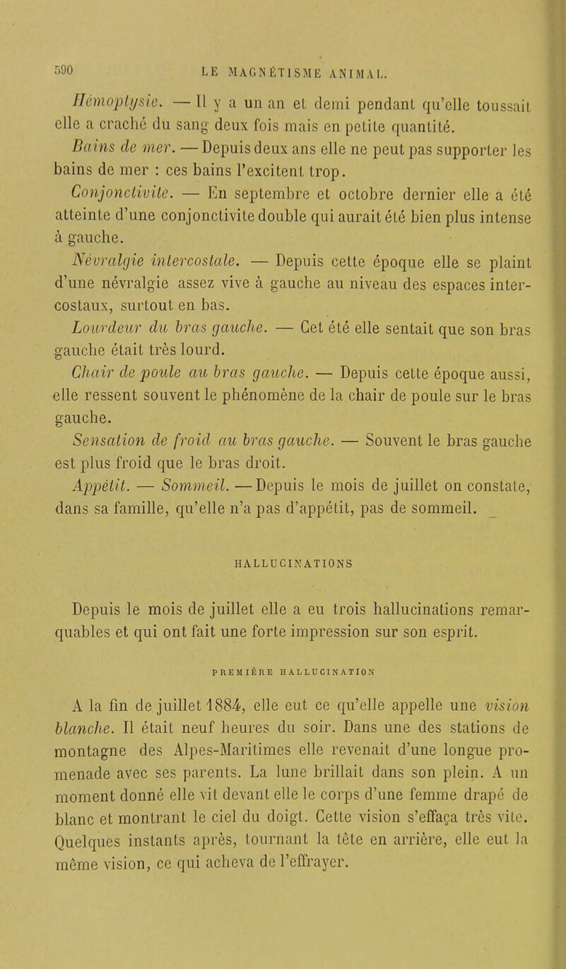 Hémoptysie. — Il y a un an et demi pendant qu'elle toussait elle a craché du sang deux fois mais en petite quantité. Bains de mer. — Depuis deux ans elle ne peut pas supporter les bains de mer : ces bains l'excitent trop. Conjonctivite. — En septembre et octobre dernier elle a été atteinte d'une conjonctivite double qui aurait été bien plus intense à gauche. Névralgie intercostale. — Depuis cette époque elle se plaint d'une névralgie assez vive à gauche au niveau des espaces inter- costaux, surtout en bas. Lourdeur du bras gauche. — Cet été elle sentait que son bras gauche était très lourd. Chair de poule au bras gauche. — Depuis cette époque aussi, elle ressent souvent le phénomène de la chair de poule sur le bras gauche. Sensation de froid au bras gauche. — Souvent le bras gauche est plus froid que le bras droit. Appétit. — Sommeil. —Depuis le mois de juillet on constate, dans sa famille, qu'elle n'a pas d'appétit, pas de sommeil. HALLUCINATIONS Depuis le mois de juillet elle a eu trois hallucinations remar- quables et qui ont fait une forte impression sur son esprit. PREMIÈRE HALLUCINATION A la fin de juillet 1884-, elle eut ce qu'elle appelle une vision blanche. Il était neuf heures du soir. Dans une des stations de montagne des Alpes-Maritimes elle revenait d'une longue pro- menade avec ses parents. La lune brillait dans son plein. A un moment donné elle vit devant elle le corps d'une femme drapé de blanc et montrant le ciel du doigt. Cette vision s'effaça très vile. Quelques instants après, tournant la tête en arrière, elle eut la môme vision, ce qui acheva de l'effrayer.