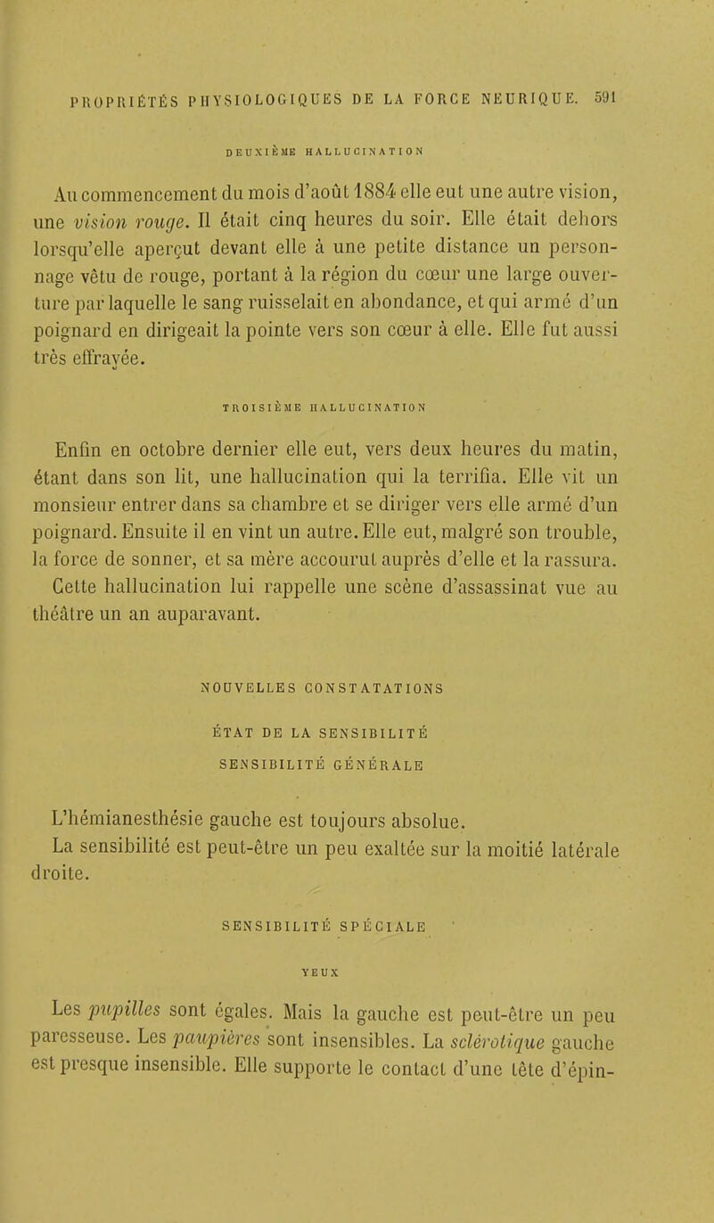 DEUXIÈME HALLUCINATION Au commencement du mois d'août 1884 elle eut une autre vision, une vision rouge. Il était cinq heures du soir. Elle était dehors lorsqu'elle aperçut devant elle à une petite distance un person- nage vêtu de rouge, portant à la région du cœur une large ouver- ture par laquelle le sang ruisselait en abondance, et qui armé d'un poignard en dirigeait la pointe vers son cœur à elle. Elle fut aussi très effravée. TROISIÈME HALLUCINATION Enfin en octobre dernier elle eut, vers deux heures du matin, étant dans son lit, une hallucination qui la terrifia. Elle vit un monsieur entrer dans sa chambre et se diriger vers elle armé d'un poignard. Ensuite il en vint un autre. Elle eut, malgré son trouble, la force de sonner, et sa mère accourut auprès d'elle et la rassura. Cette hallucination lui rappelle une scène d'assassinat vue au théâtre un an auparavant. NOUVELLES CONSTATATIONS ÉTAT DE LA SENSIBILITÉ SENSIBILITÉ GÉNÉRALE L'hémianesthésie gauche est toujours absolue. La sensibilité est peut-être un peu exaltée sur la moitié latérale droite. SENSIBILITÉ SPÉCIALE YEUX Les pupilles sont égales. Mais la gauche est peut-être un peu paresseuse. Les paupières sont insensibles. La sclérotique gauche est presque insensible. Elle supporte le contact d'une tête d'épin-