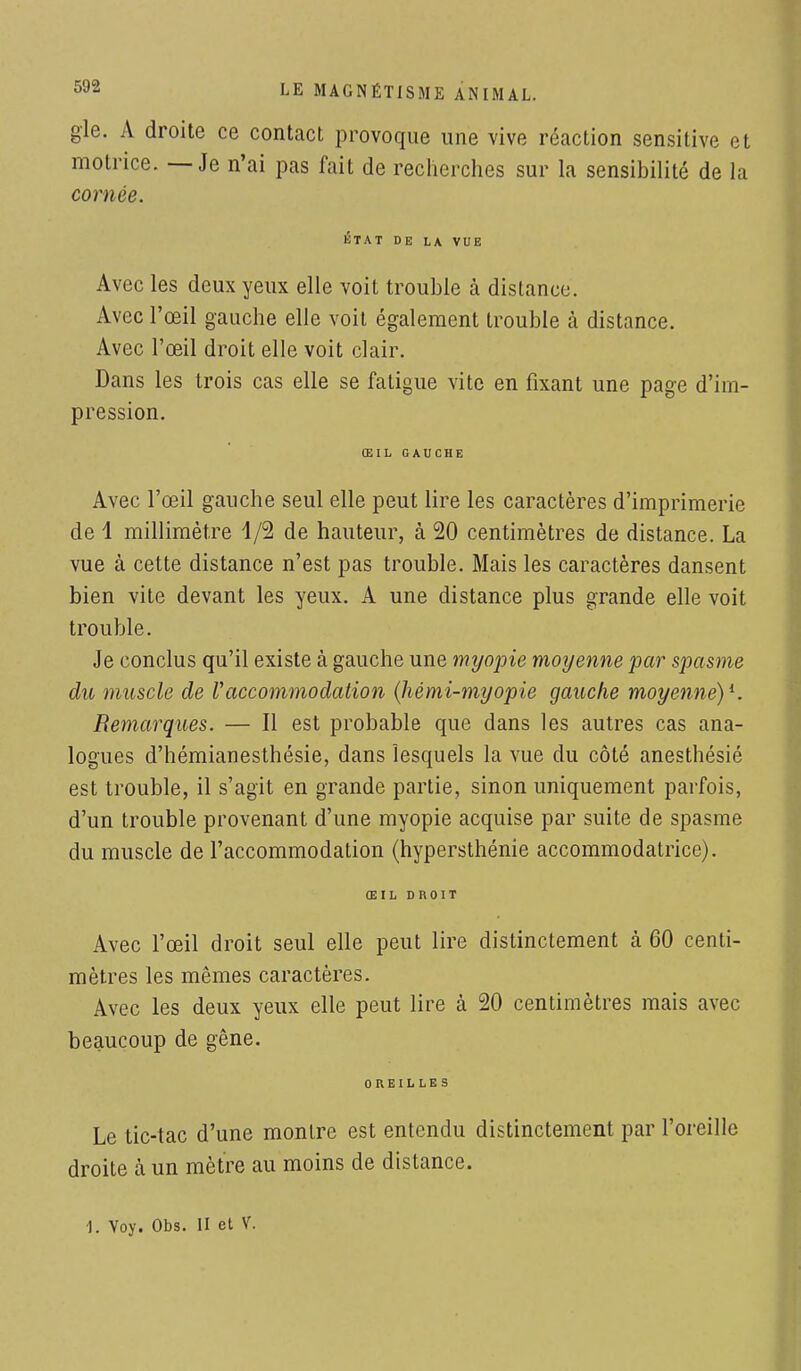 gle. A droite ce contact provoque une vive réaction sensitive et motrice. — Je n'ai pas fait de recherches sur la sensibilité de la cornée. ÉTAT DE LA VUE Avec les deux yeux elle voit trouble à distance. Avec l'œil gauche elle voit également trouble à distance. Avec l'œil droit elle voit clair. Dans les trois cas elle se fatigue vite en fixant une page d'im- pression. ŒIL GAUCHE Avec l'œil gauche seul elle peut lire les caractères d'imprimerie de 1 millimètre 1/2 de hauteur, à 20 centimètres de distance. La vue à cette distance n'est pas trouble. Mais les caractères dansent bien vite devant les yeux. A une distance plus grande elle voit trouble. Je conclus qu'il existe à gauche une myopie moyenne par spasme du muscle de Vaccommodation (hémi-myopie gauche moyenne)*. Remarques. — Il est probable que dans les autres cas ana- logues d'hémianesthésie, dans lesquels la vue du côté anesthésié est trouble, il s'agit en grande partie, sinon uniquement parfois, d'un trouble provenant d'une myopie acquise par suite de spasme du muscle de l'accommodation (hypersthénie accommodatrice). ŒIL DROIT Avec l'œil droit seul elle peut lire distinctement à 60 centi- mètres les mêmes caractères. Avec les deux yeux elle peut lire à 20 centimètres mais avec beaucoup de gêne. OREILLES Le tic-tac d'une montre est entendu distinctement par l'oreille droite à un mètre au moins de distance.