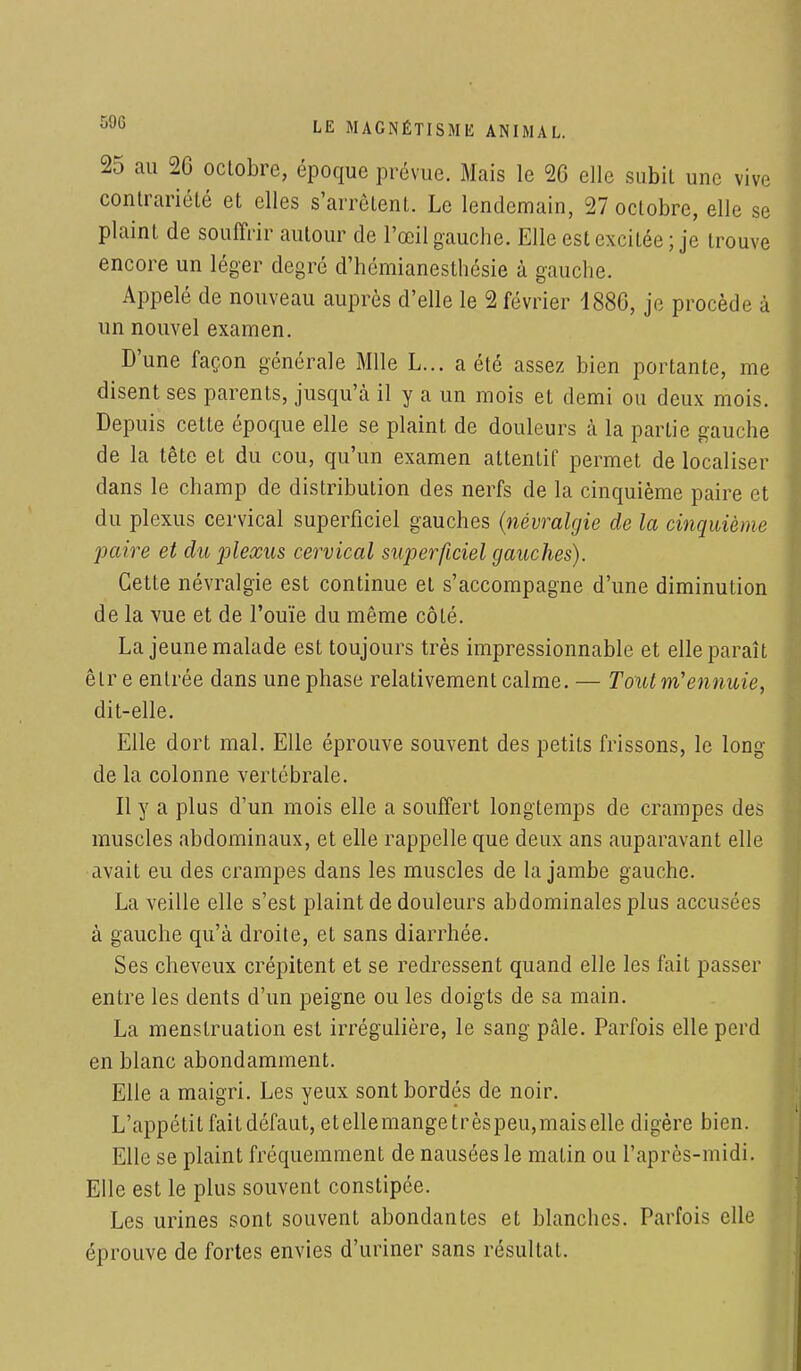 25 au 26 octobre, époque prévue. Mais le 20 elle subit une vive contrariété et elles s'arrêtent. Le lendemain, 27 octobre, elle se plaint de souffrir autour de l'œil gauche. Elle est excitée ; je trouve encore un léger degré d'hémianesthésie à gauche. Appelé de nouveau auprès d'elle le 2 février 4886, je procède à un nouvel examen. D'une façon générale Mlle L... a été assez bien portante, me disent ses parents, jusqu'à il y a un mois et demi ou deux mois. Depuis cette époque elle se plaint de douleurs à la partie gauche de la tête et du cou, qu'un examen attentif permet de localiser dans le champ de distribution des nerfs de la cinquième paire et du plexus cervical superficiel gauches (névralgie de la cinquièntr paire et du plexus cervical superficiel gauches). Celle névralgie est continue et s'accompagne d'une diminution de la vue et de l'ouïe du même côté. La jeune malade est toujours très impressionnable et elle paraît êlr e entrée dans une phase relativement calme. — Tout m'ennuie, dit-elle. Elle dort mal. Elle éprouve souvent des petits frissons, le long de la colonne vertébrale. Il y a plus d'un mois elle a souffert longtemps de crampes des muscles abdominaux, et elle rappelle que deux ans auparavant elle avait eu des crampes dans les muscles de la jambe gauche. La veille elle s'est plaint de douleurs abdominales plus accusées à gauche qu'à droite, et sans diarrhée. Ses cheveux crépitent et se redressent quand elle les fait passer entre les dents d'un peigne ou les doigts de sa main. La menstruation est irrégulière, le sang pâle. Parfois elle perd en blanc abondamment. Elle a maigri. Les yeux sont bordés de noir. L'appétit fait défaut, etellemangetrèspeu,mais elle digère bien. Elle se plaint fréquemment de nausées le matin ou l'après-midi. Elle est le plus souvent constipée. Les urines sont souvent abondantes et blanches. Parfois elle éprouve de fortes envies d'uriner sans résultat.