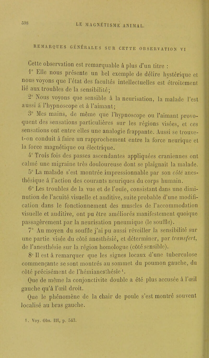 REMARQUES GÉNÉRALES SUR CETTE OBSERVATION VI Cette observation est remarquable à plus d'un titre : 1° Elle nous présente un bel exemple de délire hystérique et nous voyons que l'état des facultés intellectuelles est étroitement ]i<; aux troubles de la sensibilité; 2° Nous voyons que sensible à la neurisation, la malade l'est aussi à l'hypnoscope et à l'aimant; 3° Mes mains, de même que l'hypnoscope ou l'aimant provo- quent des sensations particulières sur les régions visées, et ces sensations ont entre elles une analogie frappante. Aussi se trouve- t-on conduit à faire un rapprochement entre la force neurique et la force magnétique ou électrique. 4° Trois fois des passes ascendantes appliquées crâniennes ont calmé une migraine très douloureuse dont se plaignait la malade. 5° La malade s'est montrée impressionnable par son côté anes- thésique à l'action des courants neuriques du corps humain. 6° Les troubles de la vue et de l'ouïe, consistant dans une dimi- nution de l'acuité visuelle et auditive, suite probable d'une modifi- cation dans le fonctionnement des muscles de l'accommodation visuelle et auditive, ont pu être améliorés manifestement quoique passagèrement par la neurisation pneumique (le souffle). 7° Au moyen du souffle j'ai pu aussi réveiller la sensibilité sur une partie visée du côté anesthésié, et déterminer, par transfert, de l'anesthésie sur la région homologue (côté sensible). 8° Il est à remarquer que les signes locaux d'une tuberculose commençante se sont montrés au sommet du poumon gauche, du côté précisément de l'hémianeslhésiel. Que de même la conjonctivite double a été plus accusée à l'œil gauche qu'à l'œil droit. Que le phénomène de la chair de poule s'est montré souvent localisé au bras gauche. 1. Voy. Obs. IIT, p. 513.