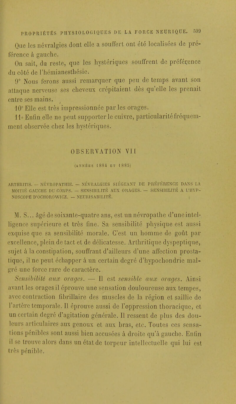 Que les névralgies dont elle a souffert ont été localisées de pré- férence à gauche. On sait, du reste, que les hystériques souffrent de préférence du côté de l'hémianesthésie. 0° Nous ferons aussi remarquer que peu de temps avant son attaque nerveuse ses cheveux crépitaient dès qu'elle les prenait entre ses mains. 10° Elle est très impressionnée par les orages. 11° Enfin elle ne peut supporter le cuivre, particularité fréquem- ment observée chez les hystériques. OBSERVATION Vil (ANNÉES 1884 ET 1885) ARTHR1TIS. — NÉVROPATHIE. — NÉVRALGIES SIÉGEANT DE PRÉFÉRENCE DANS LA MOITIÉ GAUCHE DU CORPS. — SENSIBILITÉ AUX ORAGES. — SENSIBILITÉ A L'HYP- NOSCOPE D'OCHOROWICZ. — NEUR1SABTLITÉ. M. S... âgé de soixante-quatre ans, est un névropathe d'une intel- ligence supérieure et très fine. Sa sensibilité physique est aussi exquise que sa sensibilité morale. C'est un homme de goût par excellence, plein de tact et de délicatesse. Arthritique dyspeptique, sujet à la constipation, souffrant d'ailleurs d'une affection prosta- tique, il ne peut échapper à un certain degré d'hypochondrie mal- gré une force rare de caractère. Sensibilité aux orages. — Il est sensible aux orages. Ainsi avant les orages il éprouve une sensation douloureuse aux tempes, avec contraction fibrillaire des muscles de la région et saillie de l'artère temporale. Il éprouve aussi de l'oppression thoracique, et un certain degré d'agitation générale. Il ressent de plus des dou- leurs articulaires aux genoux et aux bras, etc. Toutes ces sensa- tions pénibles sont aussi bien accusées à droite qu'à gauche. Enfin il se trouve alors dans un état de torpeur intellectuelle qui lui est très pénible.