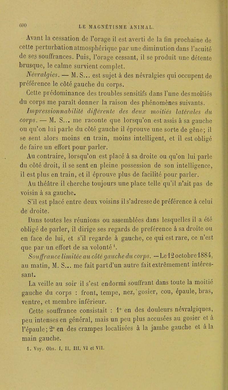Avant la cessation de l'orage il est averti de la fin prochaine de cette perturbation atmosphérique par une diminution dans l'acuité de ses souffrances. Puis, l'orage cessant, il se produit une délente brusque, le calme survient complet. Névralgies. — M. S... est sujet à des névralgies qui occupent de préférence le côté gauche du corps. Cette prédominance des troubles sensitifs dans l'une des moitiés du corps me paraît donner la raison des phénomènes suivants. Impressionnabilité différente des deux moitiés latérales du corps. — M. S... me raconte que lorsqu'on est assis à sa gauche ou qu'on lui parle du côté gauche il éprouve une sorte de gêne; il se sent alors moins en train, moins intelligent, et il est obligé de faire un effort pour parler. Au contraire, lorsqu'on est placé à sa droite ou qu'on lui parle du côté droit, il se sent en pleine possession de son intelligence, il est plus en train, et il éprouve plus de facilité pour parler. Au théâtre il cherche toujours une place telle qu'il n'ait pas de voisin à sa gauche. S'il est placé entre deux voisins il s'adresse de préférence à celui de droite. Dans toutes les réunions ou assemblées dans lesquelles il a été obligé de parler, il dirige ses regards de préférence à sa droite ou en face de lui, et s'il regarde à gauche, ce qui est rare, ce n'est que par un effort de sa volontéi. Souffrance limitée au côté gauche du corps. — Le4 2 octobre 1884, au matin, M. S... me fait partd'un autre fait extrêmement intéres- sant. La veille au soir il s'est endormi souffrant dans toute la moitié gauche du corps : front, tempe, nez,1 gosier, cou, épaule, bras, ventre, et membre inférieur. Cette souffrance consistait : 1° en des douleurs névralgiques, peu intenses en général, mais un peu plus accusées au gosier et à l'épaule; 2° en des crampes localisées à la jambe gauche et à la main gauche. 1. Yoy. Obs. I, II, III, VI et VII.