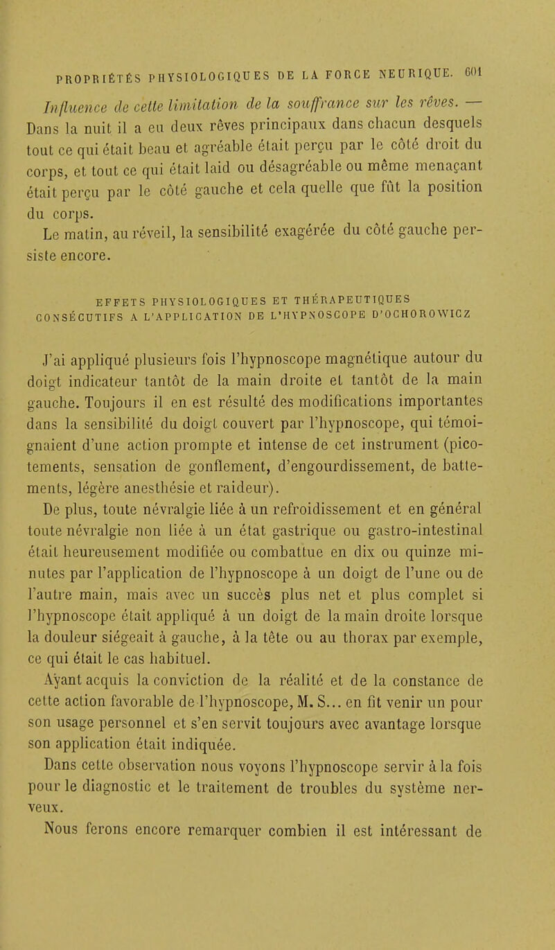 Influence de celle limitation de la souffrance sur les rêves. — Dans la nuit il a eu deux rêves principaux dans chacun desquels tout ce qui était beau et agréable était perçu par le côté droit du corps, et tout ce qui était laid ou désagréable ou même menaçant était perçu par le côté gauche et cela quelle que fût la position du corps. Le matin, au réveil, la sensibilité exagérée du côté gauche per- siste encore. EFFETS PHYSIOLOGIQUES ET THÉRAPEUTIQUES CONSÉCUTIFS A L'APPLICATION DE L'HYPNOSCOPE D'OCHOROWIGZ J'ai appliqué plusieurs fois l'hypnoscope magnétique autour du dois;t indicateur tantôt de la main droite et tantôt de la main gauche. Toujours il en est résulté des modifications importantes dans la sensibilité du doigt couvert par l'hypnoscope, qui témoi- gnaient d'une action prompte et intense de cet instrument (pico- tements, sensation de gonflement, d'engourdissement, de batte- ments, légère anestbésie et raideur). De plus, toute névralgie liée à un refroidissement et en général toute névralgie non liée à un état gastrique ou gastro-intestinal était heureusement modifiée ou combattue en dix ou quinze mi- nutes par l'application de l'hypnoscope à un doigt de l'une ou de l'autre main, mais avec un succès plus net et plus complet si l'hypnoscope était appliqué à un doigt de la main droite lorsque la douleur siégeait à gauche, à la tête ou au thorax par exemple, ce qui était le cas habituel. Ayant acquis la conviction de la réalité et de la constance de cette action favorable de l'hypnoscope, M. S... en fit venir un pour son usage personnel et s'en servit toujours avec avantage lorsque son application était indiquée. Dans cette observation nous voyons l'hypnoscope servir à la fois pour le diagnostic et le traitement de troubles du système ner- veux. Nous ferons encore remarquer combien il est intéressant de