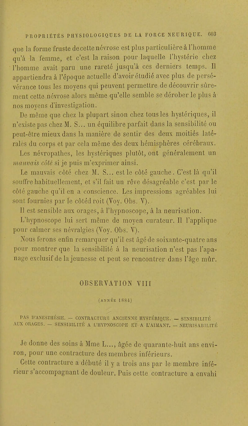 que la forme fruste de cette névrose est plus particulière à l'homme qu'à la femme, et c'est la raison pour laquelle l'hystérie chez l'homme avait paru une rareté jusqu'à ces derniers temps. Il appartiendra à l'époque actuelle d'avoir étudié avec plus de persé- vérance tous les moyens qui peuvent permettre de découvrir sûre- mont cette névrose alors même qu'elle semble se dérober le plus à nos moyens d'investigation. De même que chez la plupart sinon chez tous les hystériques, il n'existe pas chez M. S... un équilibre parfait dans la sensibilité ou peut-être mieux dans la manière de sentir des deux moitiés laté- rales du corps et par cela même des deux hémisphères cérébraux. Les névropathes, les hystériques plutôt, ont généralement un mauvais côté si je puis m'exprimer ainsi. Le mauvais côté chez M. S... est le côté gauche. C'est là qu'il souffre habituellement, et s'il fait un rêve désagréable c'est par le côté gauche qu'il en a conscience. Les impressions agréables lui sont fournies par le côtédroit (Voy. Obs. V). Il est sensible aux orages, à l'hypnoscope, à la neurisation. L'hypnoscope lui sert même de moyen curateur. Il l'applique pour calmer ses névralgies (Voy. Obs. V). Nous ferons enfin remarquer qu'il est âgé de soixante-quatre ans pour montrer que la sensibilité à la neurisation n'est pas l'apa- nage exclusif de la jeunesse et peut se rencontrer dans l'âge mûr. OBSERVATION VIII (ANNÉE 1884) PAS D'ANESTHÉSIE. - CONTRACTURE ANCIENNE HYSTÉRIQUE. — SENSIBILITÉ AUX ORAGES. — SENSIBILITÉ A L'HYPNOSCOPE ET A L'AIMANT. — NEURISABILITÉ Je donne des soins à Mme L..., Agée de quarante-huit ans envi- ron, pour une contracture des membres inférieurs. Cotte contracture a débuté il y a trois ans par le membre infé- rieur s'accompagnant de douleur. Puis cette contracture a envahi