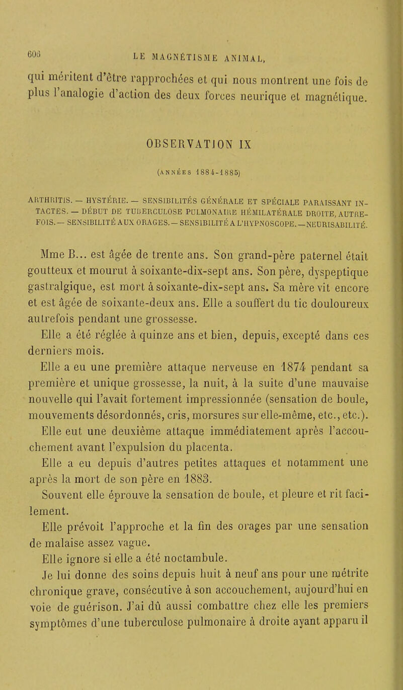 qui méritent d'être rapprochées et qui nous montrent une fois de plus l'analogie d'action des deux forces neurique et magnétique. OBSERVATION IX (années 1884-1885) ARTHMTIS. - HYSTÉRIE. — SENSIBILITÉS GÉNÉRALE ET SPÉCIALE PARAISSANT IN- TACTES. — DÉBUT DE TUIJERCULOSE PULMONAIl'.E HÉMILATÉRALE DROITE, AUTB.E- FOIS.— SENSIBILITÉ AUX ORAGES. — SENSIBILITÉ A L'HYPNOSCOPE. NEDRISA.BIL1TÉ. Mme B... est âgée de trente ans. Son grand-père paternel était goutteux et mourut à soixante-dix-sept ans. Son père, dyspeptique gastralgique, est mort à soixante-dix-sept ans. Sa mère vit encore et est âgée de soixante-deux ans. Elle a souffert du tic douloureux autrefois pendant une grossesse. Elle a été réglée à quinze ans et bien, depuis, excepté dans ces derniers mois. Elle a eu une première attaque nerveuse en 1874- pendant sa première et unique grossesse, la nuit, à la suite d'une mauvaise nouvelle qui l'avait fortement impressionnée (sensation de boule, mouvements désordonnés, cris, morsures sur elle-même, etc., etc.). Elle eut une deuxième attaque immédiatement après l'accou- chement avant l'expulsion du placenta. Elle a eu depuis d'autres petites attaques et notamment une après la mort de son père en 1883. Souvent elle éprouve la sensation de boule, et pleure et rit faci- lement. Elle prévoit l'approche et la fin des orages par une sensation de malaise assez vague. Elle ignore si elle a été noctambule. Je lui donne des soins depuis huit à neuf ans pour une njétrite chronique grave, conséculive à son accouchement, aujourd'hui en voie de guérison. J'ai dû aussi combattre chez elle les premiers symptômes d'une tuberculose pulmonaire à droite ayant apparu il