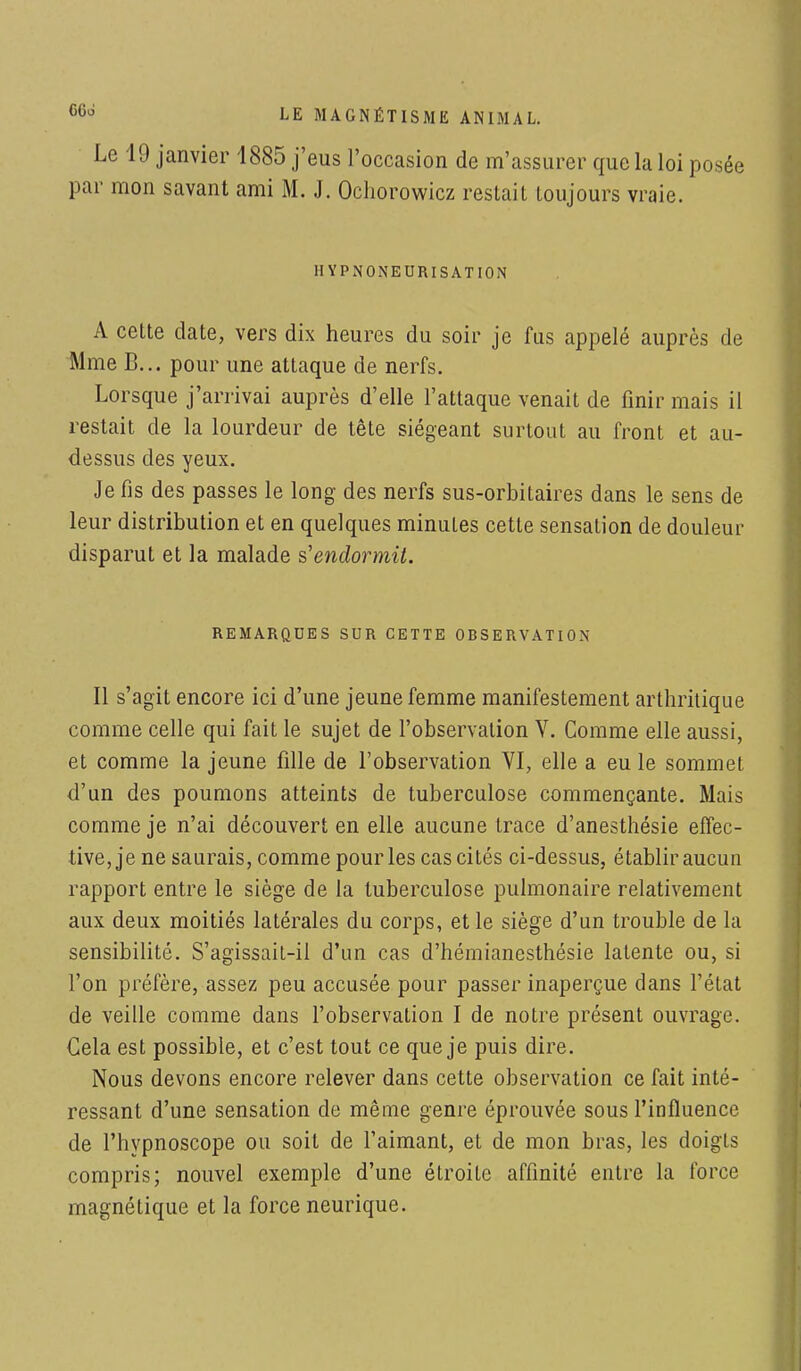 Le 19 janvier 1885 j'eus l'occasion de m'assurer que la loi posée par mon savant ami M. J. Ochorowicz restait toujours vraie. HYPNONEURISATION A cette date, vers dix heures du soir je fus appelé auprès de Mme B... pour une attaque de nerfs. Lorsque j'arrivai auprès d'elle l'attaque venait de finir mais il restait de la lourdeur de tête siégeant surtout au front et au- dessus des yeux. Je fis des passes le long des nerfs sus-orbitaires dans le sens de leur distribution et en quelques minutes cette sensation de douleur disparut et la malade s'endormit. REMARQUES SUR CETTE OBSERVATION Il s'agit encore ici d'une jeune femme manifestement arthritique comme celle qui fait le sujet de l'observation V. Comme elle aussi, et comme la jeune fille de l'observation VI, elle a eu le sommet d'un des poumons atteints de tuberculose commençante. Mais comme je n'ai découvert en elle aucune trace d'anesthésie effec- tive, je ne saurais, comme pour les cas cités ci-dessus, établir aucun rapport entre le siège de la tuberculose pulmonaire relativement aux deux moitiés latérales du corps, et le siège d'un trouble de la sensibilité. S'agissait-il d'un cas d'hémianesthésie latente ou, si l'on préfère, assez peu accusée pour passer inaperçue clans l'état de veille comme dans l'observation I de notre présent ouvrage. Gela est possible, et c'est tout ce que je puis dire. Nous devons encore relever dans cette observation ce fait inté- ressant d'une sensation de même genre éprouvée sous l'influence de l'hypnoscope ou soit de l'aimant, et de mon bras, les doigts compris; nouvel exemple d'une étroite affinité entre la force magnétique et la force neurique.