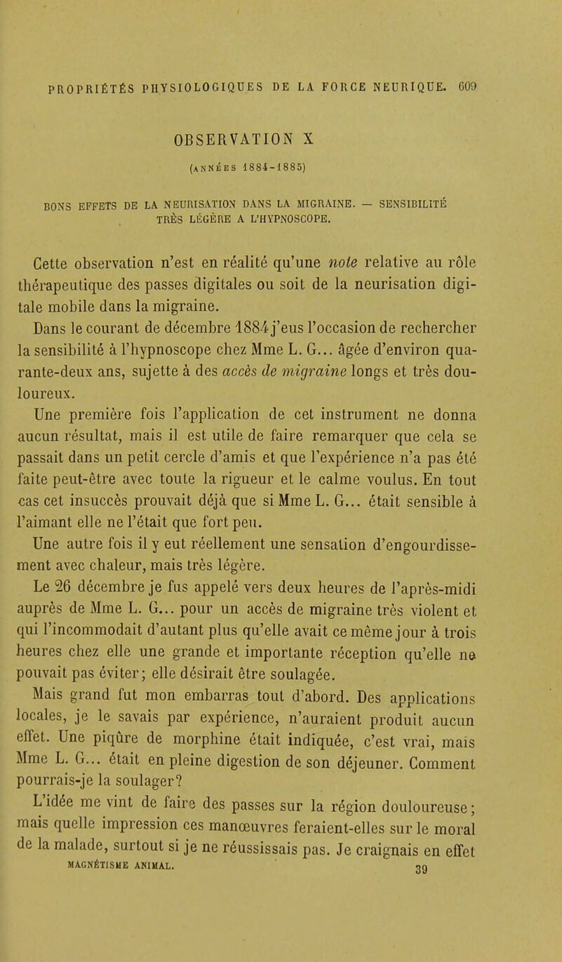 OBSERVATION X (années 1884-1885) BONS EFFETS DE LA NEUIUSATION DANS LA MIGRAINE. — SENSIBILITÉ TRÈS LÉGÈRE A L'HYPNOSCOPE. Cette observation n'est en réalité qu'une note relative au rôle thérapeutique des passes digitales ou soit de la neurisation digi- tale mobile dans la migraine. Dans le courant de décembre 1884 j'eus l'occasion de rechercher la sensibilité à l'hypnoscope chez Mme L. G... âgée d'environ qua- rante-deux ans, sujette à des accès de migraine longs et très dou- loureux. Une première fois l'application de cet instrument ne donna aucun résultat, mais il est utile de faire remarquer que cela se passait dans un petit cercle d'amis et que l'expérience n'a pas été faite peut-être avec toute la rigueur et le calme voulus. En tout cas cet insuccès prouvait déjà que si Mme L. G... était sensible à l'aimant elle ne l'était que fort peu. Une autre fois il y eut réellement une sensation d'engourdisse- ment avec chaleur, mais très légère. Le 26 décembre je fus appelé vers deux heures de l'après-midi auprès de Mme L. G... pour un accès de migraine très violent et qui l'incommodait d'autant plus qu'elle avait ce même jour à trois heures chez elle une grande et importante réception qu'elle ne pouvait pas éviter; elle désirait être soulagée. Mais grand fut mon embarras tout d'abord. Des applications locales, je le savais par expérience, n'auraient produit aucun effet. Une piqûre de morphine était indiquée, c'est vrai, mais Mme L. G... était en pleine digestion de son déjeuner. Comment pourrais-je la soulager? L'idée me vint de faire des passes sur la région douloureuse ; mais quelle impression ces manœuvres feraient-elles sur le moral de la malade, surtout si je ne réussissais pas. Je craignais en effet MAGNÉTISME ANIMAL. «>q