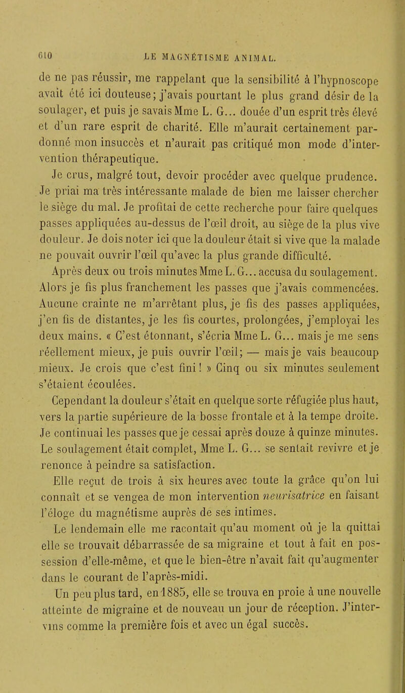 de ne pas réussir, me rappelant que la sensibilité à l'hypnoscope avait été ici douteuse; j'avais pourtant le plus grand désir de la soulager, et puis je savais Mme L. G... douée d'un esprit très élevé et d'un rare esprit de charité. Elle m'aurait certainement par- donné mon insuccès et n'aurait pas critiqué mon mode d'inter- vention thérapeutique. Je crus, malgré tout, devoir procéder avec quelque prudence. Je priai ma très intéressante malade de bien me laisser chercher le siège du mal. Je profitai de cette recherche pour faire quelques passes appliquées au-dessus de l'œil droit, au siège de la plus vive douleur. Je dois noter ici que la douleur était si vive que la malade ne pouvait ouvrir l'œil qu'avec la plus grande difficulté. Après deux ou trois minutes Mme L. G... accusa du soulagement. Alors je fis plus franchement les passes que j'avais commencées. Aucune crainte ne m'arrêtant plus, je fis des passes appliquées, j'en fis de distantes, je les fis courtes, prolongées, j'employai les deux mains. « C'est étonnant, s'écria MmeL. G... mais je me sens réellement mieux, je puis ouvrir l'œil; — mais je vais beaucoup mieux. Je crois que c'est fini ! » Cinq ou six minutes seulement s'étaient écoulées. Cependant la douleur s'était en quelque sorte réfugiée plus haut, vers la partie supérieure de la bosse frontale et à la tempe droite. Je continuai les passes que je cessai après douze à quinze minutes. Le soulagement était complet, Mme L. G... se sentait revivre et je renonce à peindre sa satisfaction. Elle reçut de trois à six heures avec toute la grâce qu'on lui connaît et se vengea de mon intervention neurisatrice en faisant l'éloge du magnétisme auprès de ses intimes. Le lendemain elle me racontait qu'au moment où je la quittai elle se trouvait débarrassée de sa migraine et tout à fait en pos- session d'elle-même, et que le bien-être n'avait fait qu'augmenter dans le courant de l'après-midi. Un peu plus tard, en 1885, elle se trouva en proie h une nouvelle atteinte de migraine et de nouveau un jour de réception. J'inter- vins comme la première fois et avec un égal succès.