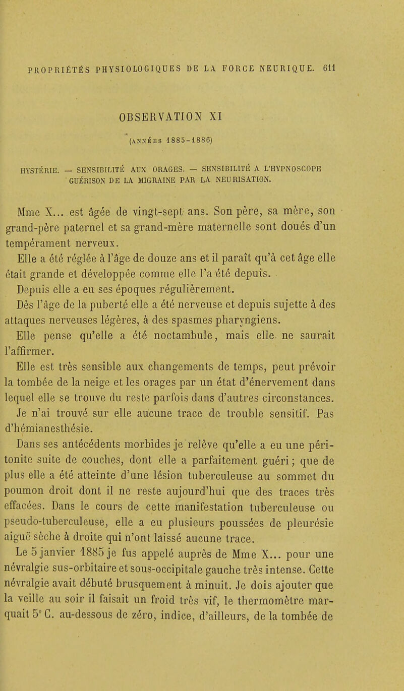 OBSERVATION XI (années 1885-1886) HYSTÉRIE. — SENSIBILITÉ AUX ORAGES. - SENSIBILITÉ A L'HYPNOSCOPE GUÉRISON DE LA MIGRAINE PAR LA NEURISATION. Mme X... est âgée de vingt-sept ans. Son père, sa mère, son grand-père paternel et sa grand-mère maternelle sont doués d'un tempérament nerveux. Elle a été réglée à l'âge de douze ans et il paraît qu'à cet âge elle était grande et développée comme elle l'a été depuis. Depuis elle a eu ses époques régulièrement. Dès l'âge de la puberté elle a été nerveuse et depuis sujette à des attaques nerveuses légères, à des spasmes pharyngiens. Elle pense qu'elle a été noctambule, mais elle, ne saurait l'affirmer. Elle est très sensible aux changements de temps, peut prévoir la tombée de la neige et les orages par un état d'énervement dans lequel elle se trouve du reste parfois dans d'autres circonstances. Je n'ai trouvé sur elle aucune trace de trouble sensitif. Pas d'hémianesthésie. Dans ses antécédents morbides je relève qu'elle a eu une péri- tonite suite de couches, dont elle a parfaitement guéri ; que de plus elle a été atteinte d'une lésion tuberculeuse au sommet du poumon droit dont il ne reste aujourd'hui que des traces très effacées. Dans le cours de cette manifestation tuberculeuse ou pseudo-tuberculeuse, elle a eu plusieurs poussées de pleurésie aiguë sèche à droite qui n'ont laissé aucune trace. Le 5 janvier 1885 je fus appelé auprès de Mme X... pour une névralgie sus-orbitaire et sous-occipitale gauche très intense. Cette névralgie avait débuté brusquement à minuit. Je dois ajouter que la veille au soir il faisait un froid très vif, le thermomètre mar- quait 5° C. au-dessous de zéro, indice, d'ailleurs, de la tombée de