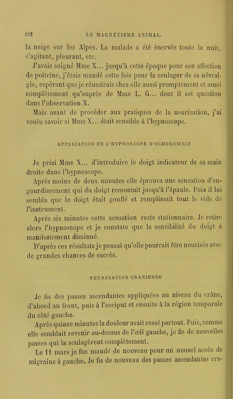 la neige sur les Alpes. La malade a été énervée toute la nuit, s'agïtant, pleurant, etc. J'avais soigne Mme X... jusqu'à cette époque pour son affection de poitrine, j'étais mandé cette fois pour la soulager de sa névral- gie, espérant que je réussirais chez elle aussi promptement et aussi complètement qu'auprès de Mme L. G... dont il est question dans l'observation X. Mais avant de procéder aux pratiques de la neurisation, j'ai voulu savoir si Mme X... était sensible à l'hypnoscope. APPLICATION DE L'HYPNOSCOPE D'OCHOROWICZ Je priai Mme X... d'introduire le doigt indicateur de sa main droite dans l'hypnoscope. Après moins de deux minutes elle éprouva une sensation d'en- gourdissement qui du doigt remontait jusqu'à l'épaule. Puis il lui sembla que le doigt était gonflé et remplissait tout le vide de l'instrument. Après six minutes cette sensation reste stationnaire. Je retire alors l'hypnoscope et je constate que la sensibilité du doigt a manifestement diminué. D'après ces résultats je pensai qu'elle pourrait être neurisée avec de grandes chances de succès. N EUH ISATION CRANIENNE Je fis des passes ascendantes appliquées au niveau du crâne, d'abord au front, puis à l'occiput et ensuite à la région temporale du côté gauche. Après quinze minutes la douleur avait cessé partout. Puis, comme elle semblait revenir au-dessus de l'œil gauche, je fis de nouvelles passes qui la soulagèrent complètement. Le 41 mars je fus mandé de nouveau pour un nouvel accès de migraine à gauche. Je fis de nouveau des passes ascendantes cra-
