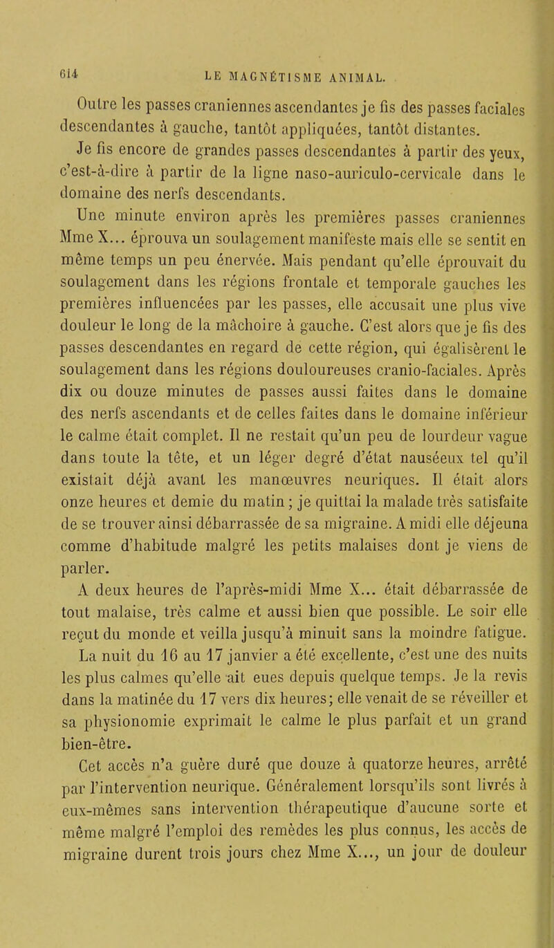 Outre les passes crâniennes ascendantes je fis des passes faciales descendantes à gauche, tantôt appliquées, tantôt distantes. Je fis encore de grandes passes descendantes à partir des yeux, c'est-à-dire à partir de la ligne naso-auriculo-cervicale dans le domaine des nerfs descendants. Une minute environ après les premières passes crâniennes Mme X... éprouva un soulagement manifeste mais elle se sentit en même temps un peu énervée. Mais pendant qu'elle éprouvait du soulagement dans les régions frontale et temporale gauches les premières influencées par les passes, elle accusait une plus vive douleur le long de la mâchoire à gauche. C'est alors que je fis des passes descendantes en regard de cette région, qui égalisèrent le soulagement dans les régions douloureuses cranio-faciales. Après dix ou douze minutes de passes aussi faites dans le domaine des nerfs ascendants et de celles faites dans le domaine inférieur le calme était complet. Il ne restait qu'un peu de lourdeur vague dans toute la tête, et un léger degré d'état nauséeux tel qu'il existait déjà avant les manœuvres neuriques. Il était alors onze heures et demie du matin ; je quittai la malade très satisfaite de se trouver ainsi débarrassée de sa migraine. A midi elle déjeuna comme d'habitude malgré les petits malaises dont je viens de parler. A deux heures de l'après-midi Mme X... était débarrassée de tout malaise, très calme et aussi bien que possible. Le soir elle reçut du monde et veilla jusqu'à minuit sans la moindre fatigue. La nuit du 16 au 17 janvier a été excellente, c'est une des nuits les plus calmes qu'elle ait eues depuis quelque temps. Je la revis dans la matinée du 17 vers dix heures; elle venait de se réveiller et sa physionomie exprimait le calme le plus parfait et un grand bien-être. Cet accès n'a guère duré que douze à quatorze heures, arrêté par l'intervention neurique. Généralement lorsqu'ils sont livrés à eux-mêmes sans intervention thérapeutique d'aucune sorte et même malgré l'emploi des remèdes les plus connus, les accès de migraine durent trois jours chez Mme X..., un jour de douleur