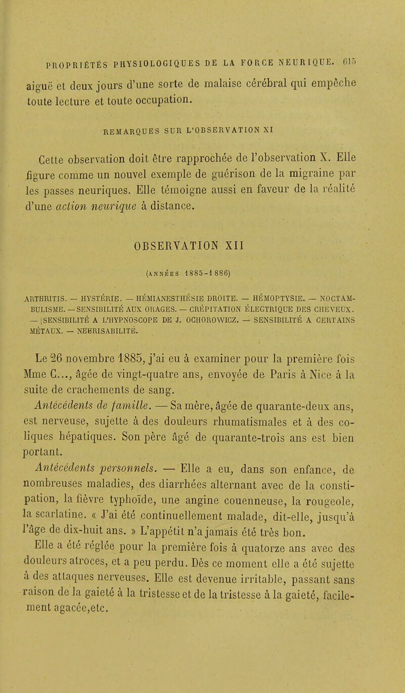 aiguë et deux jours d'une sorte de malaise cérébral qui empêche toute lecture et toute occupation. REMARQUES SUR L'OBSERVATION XI Cette observation doit être rapprochée de l'observation X. Elle figure comme un nouvel exemple de guérison de la migraine par les passes neuriques. Elle témoigne aussi en faveur de la réalité d'une action neurique à distance. OBSERVATION XII (années 1885-1886) ARTHRITIS. — HYSTÉRIE. — HÉMIANESTHÉSIE DROITE. — HÉMOPTYSIE. — NOCTAM- BULISME. — SENSIBILITÉ AUX ORAGES. — CRÉPITATION ÉLECTRIQUE DES CHEVEUX. — i SENSIBILITÉ A L'HYPNOSCOPE DE J. OCHOROWICZ. — SENSIBILITÉ A CERTAINS MÉTAUX. — NEURISABILITÉ. Le 26 novembre 1885, j'ai eu à examiner pour la première fois Mme G..., âgée de vingt-quatre ans, envoyée de Paris à Nice à la suite de crachements de sang. Antécédents de famille. —Sa mère, âgée de quarante-deux ans, est nerveuse, sujette à des douleurs rhumatismales et à des co- liques hépatiques. Son père âgé de quarante-trois ans est bien portant. Antécédents personnels. — Elle a eu, dans son enfance, de nombreuses maladies, des diarrhées alternant avec de la consti- pation, la fièvre typhoïde, une angine couenneuse, la rougeole, la scarlatine. « J'ai été continuellement malade, dit-elle, jusqu'à l'âge de dix-huit ans. » L'appétit n'a jamais été très bon. Elle a été réglée pour la première fois à quatorze ans avec des douleurs atroces, et a peu perdu. Dès ce moment elle a été sujette à des attaques nerveuses. Elle est devenue irritable, passant sans raison de la gaieté à la tristesse et de la tristesse à la gaieté, facile- ment agacée,etc.