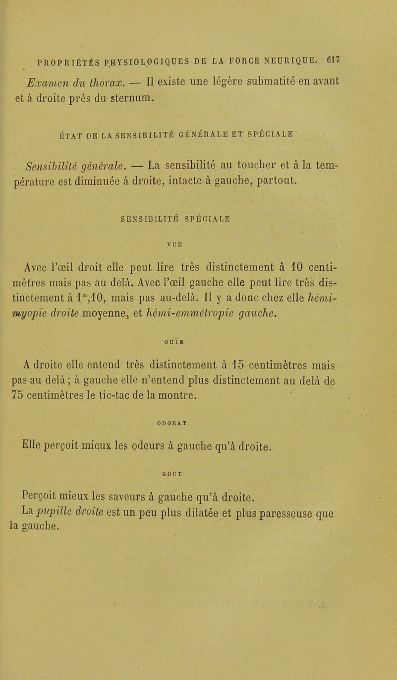 Examen du thorax. — Il existe une légère submatilé en avant et à droite près du sternum. ÉTAT DE LA SENSIBILITÉ GÉNÉRALE ET SPÉCIALE Sensibilité générale. — La sensibilité au toucher et à la tem- pérature est diminuée à droite, intacte à gauche, partout. SENSIBILITÉ SPÉCIALE VUE Avec l'œil droit elle peut lire très distinctement à 10 centi- mètres mais pas au delà. Avec l'œil gauche elle peut lire très dis- tinctement à lra,10, mais pas au-delà. Il y a donc chez elle hémi- myopie droite moyenne, et hémi-emmétropie gauche. OUÏE Adroite elle entend très distinctement à 15 centimètres mais pas au delà ; à gauche elle n'entend plus distinctement au delà de 75 centimètres le tic-tac de la montre. ODORAT Elle perçoit mieux les odeurs à gauche qu'à droite. GOUT Perçoit mieux les saveurs à gauche qu'à droite. La pupille droite est un peu plus dilatée et plus paresseuse que la gauche.