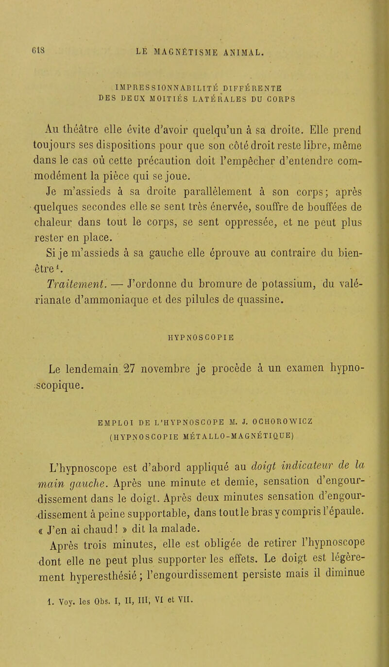 IMPRESSIONNABILITÉ DIFFÉRENTE DES DEUX MOITIÉS LATÉRALES DU CORPS Au théâtre elle évite d'avoir quelqu'un à sa droite. Elle prend toujours ses dispositions pour que son côté droit reste libre, même dans le cas où cette précaution doit l'empêcher d'entendre com- modément la pièce qui se joue. Je m'assieds à sa droite parallèlement à son corps; après quelques secondes elle se sent très énervée, souffre de bouffées de chaleur dans tout le corps, se sent oppressée, et ne peut plus rester en place. Si je m'assieds à sa gauche elle éprouve au contraire du bien- être1. Traitement. — J'ordonne du bromure de potassium, du valé- rianate d'ammoniaque et des pilules de quassine. HYPNOSCOPIE Le lendemain 27 novembre je procède à un examen hypno- scopique. EMPLOI DE L'HYPNOSCOPE M. J. OCHOROWICZ (HYPNOSCOPIE MÉTALLO-MAGNÉTIQUE) L'hypnoscope est d'abord appliqué au doigt indicateur de la main gauche. Après une minute et demie, sensation d'engour- dissement dans le doigt. Après deux minutes sensation d'engour- dissement à peine supportable, dans toutle bras y compris l'épaule. « J'en ai chaud ! » dit la malade. Après trois minutes, elle est obligée de retirer l'hypnoscope dont elle ne peut plus supporter les effets. Le doigt est légère- ment hyperesthésié ; l'engourdissement persiste mais il diminue \. Voy. les Obs. I, II, III, VI et VII.