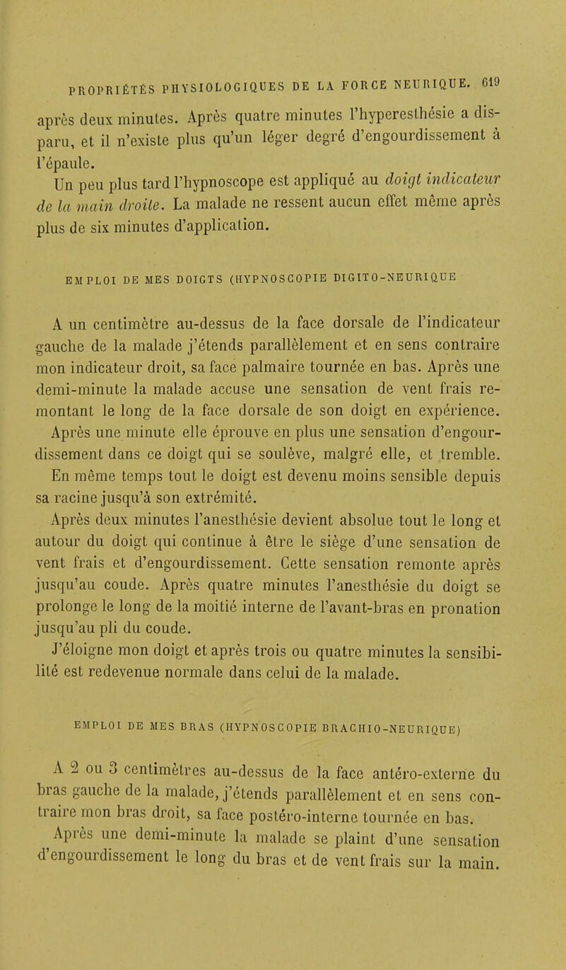 après deux minutes. Après quatre minutes l'hyperesthésie a dis- paru, et il n'existe plus qu'un léger degré d'engourdissement à l'épaule. Un peu plus tard l'hypnoscope est appliqué au doigt indicateur de la main droite. La malade ne ressent aucun effet même après plus de six minutes d'application. EMPLOI DE MES DOIGTS (HYPNOSCOPIE DI GIT 0-NEURI QUE A un centimètre au-dessus de la face dorsale de l'indicateur gauche de la malade j'étends parallèlement et en sens contraire mon indicateur droit, sa face palmaire tournée en bas. Après une demi-minute la malade accuse une sensation de vent frais re- montant le long de la face dorsale de son doigt en expérience. Après une minute elle éprouve en plus une sensation d'engour- dissement dans ce doigt qui se soulève, malgré elle, et tremble. En même temps tout le doigt est devenu moins sensible depuis sa racine jusqu'à son extrémité. Après deux minutes l'anesthésie devient absolue tout le long et autour du doigt qui continue à être le siège d'une sensation de vent frais et d'engourdissement. Cette sensation remonte après jusqu'au coude. Après quatre minutes l'anesthésie du doigt se prolonge le long de la moitié interne de l'avant-bras en pronation jusqu'au pli du coude. J'éloigne mon doigt et après trois ou quatre minutes la sensibi- lité est redevenue normale dans celui de la malade. EMPLOI DE MES BRAS (HYPNOSCOPIE BRACHI0-NEURIQUE) A 2 ou 3 centimètres au-dessus de la face antéro-externe du bras gauche de la malade, j'étends parallèlement et en sens con- traire mon bras droit, sa face postéro-interne tournée en bas. Après une demi-minute la malade se plaint d'une sensation d'engourdissement le long du bras et de vent frais sur la main.