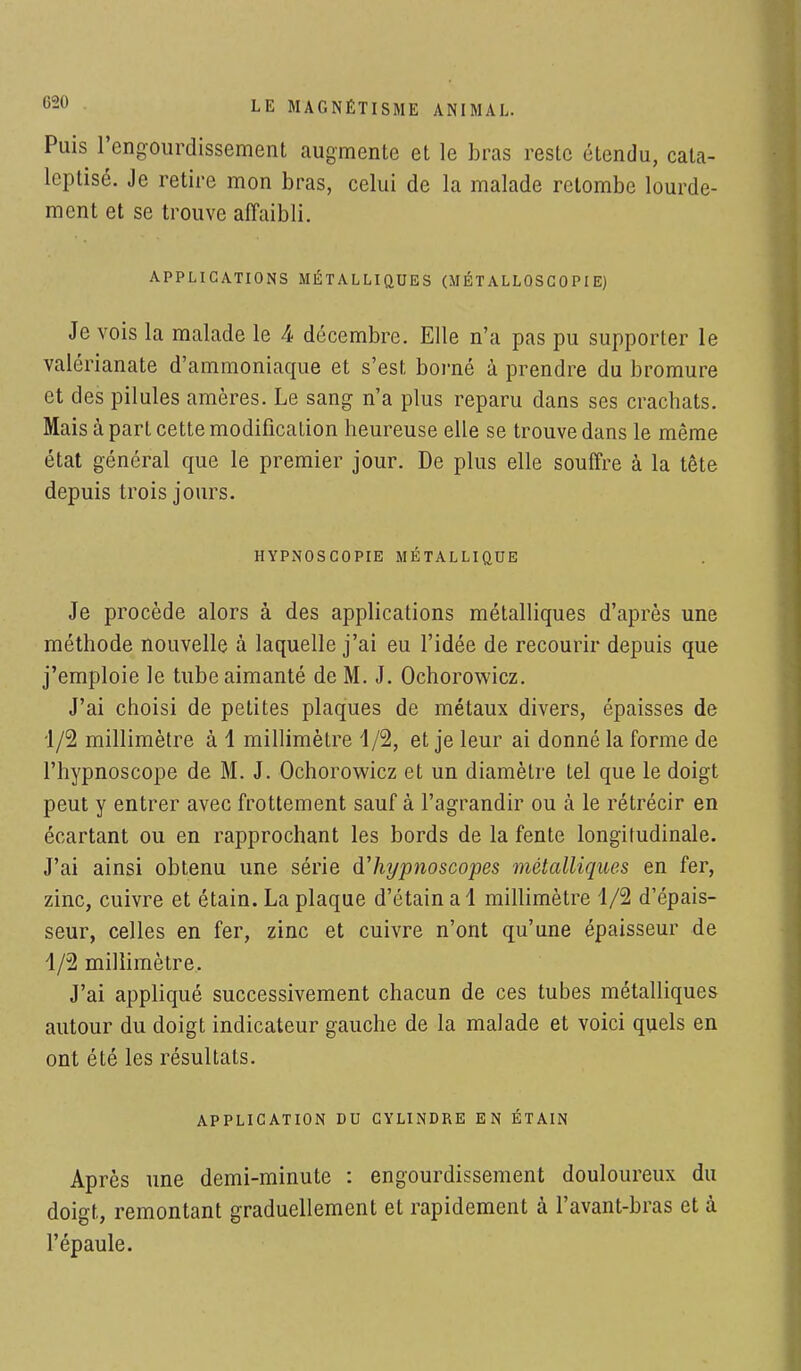 Puis l'engourdissement augmente et le bras reste étendu, cala- leptisé. Je retire mon bras, celui de la malade retombe lourde- ment et se trouve affaibli. APPLICATIONS MÉTALLIQUES (MÉT ALLOSG0 PI E) Je vois la malade le 4 décembre. Elle n'a pas pu supporter le valérianate d'ammoniaque et s'est borné à prendre du bromure et des pilules amères. Le sang n'a plus reparu dans ses crachats. Mais à part cette modification heureuse elle se trouve dans le même état général que le premier jour. De plus elle souffre à la tête depuis trois jours. HYPNOSCOPIE MÉTALLIQUE Je procède alors à des applications métalliques d'après une méthode nouvelle à laquelle j'ai eu l'idée de recourir depuis que j'emploie le tube aimanté de M. J. Ochorowicz. J'ai choisi de petites plaques de métaux divers, épaisses de 1/2 millimètre à 1 millimètre 4/2, et je leur ai donné la forme de l'hypnoscope de M. J. Ochorowicz et un diamètre tel que le doigt peut y entrer avec frottement sauf à l'agrandir ou à le rétrécir en écartant ou en rapprochant les bords de la fente longitudinale. J'ai ainsi obtenu une série d'hypnoscopes métalliques en fer, zinc, cuivre et étain. La plaque d'étain a 1 millimètre 1/2 d'épais- seur, celles en fer, zinc et cuivre n'ont qu'une épaisseur de 4/2 millimètre. J'ai appliqué successivement chacun de ces tubes métalliques autour du doigt indicateur gauche de la malade et voici quels en ont été les résultats. APPLICATION DU CYLINDRE EN ÉTAIN Après une demi-minute : engourdissement douloureux du doigt, remontant graduellement et rapidement à l'avant-bras et à l'épaule.