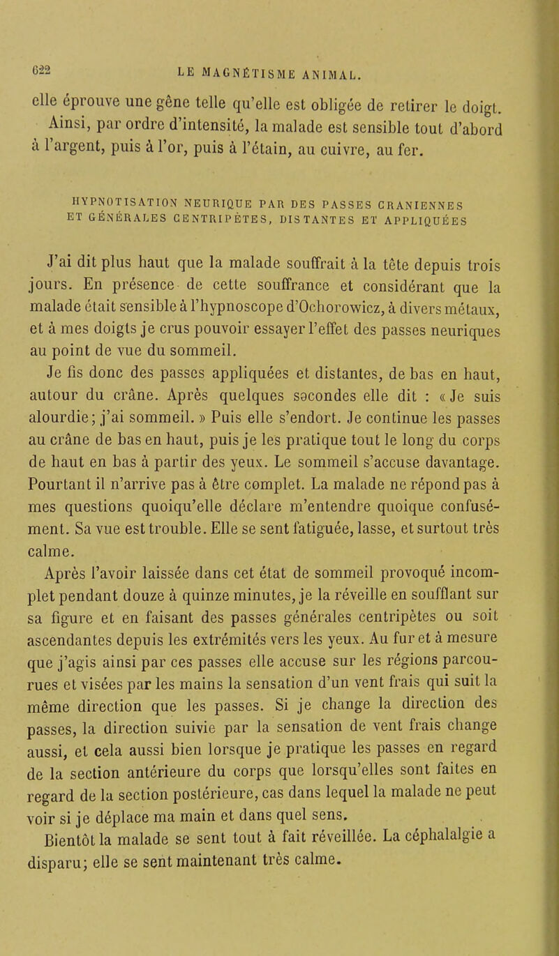 elle éprouve une gêne telle qu'elle est obligée de retirer le doigt. Ainsi, par ordre d'intensité, la malade est sensible tout d'abord à l'argent, puis à l'or, puis à l'étain, au cuivre, au fer. HYPNOTISATION NEURIQUE PAR DES PASSES CRANIENNES ET GÉNÉRALES CENTRIPÈTES, DISTANTES ET APPLIQUÉES J'ai dit plus haut que la malade souffrait à la tête depuis trois jours. En présence de cette souffrance et considérant que la malade était sensible à l'hypnoscope d'Ochorowicz, à divers métaux, et à mes doigts je crus pouvoir essayer l'effet des passes neuriques au point de vue du sommeil. Je fis donc des passes appliquées et distantes, de bas en haut, autour du crâne. Après quelques secondes elle dit : « Je suis alourdie; j'ai sommeil. » Puis elle s'endort. Je continue les passes au crâne de bas en haut, puis je les pratique tout le long du corps de haut en bas à partir des yeux. Le sommeil s'accuse davantage. Pourtant il n'arrive pas à être complet. La malade ne répond pas à mes questions quoiqu'elle déclare m'entendre quoique confusé- ment. Sa vue est trouble. Elle se sent fatiguée, lasse, et surtout très calme. Après l'avoir laissée dans cet état de sommeil provoqué incom- plet pendant douze à quinze minutes, je la réveille en soufflant sur sa figure et en faisant des passes générales centripètes ou soit ascendantes depuis les extrémités vers les yeux. Au furet à mesure que j'agis ainsi par ces passes elle accuse sur les régions parcou- rues et visées par les mains la sensation d'un vent frais qui suit la même direction que les passes. Si je change la direction des passes, la direction suivie par la sensation de vent frais change aussi, et cela aussi bien lorsque je pratique les passes en regard de la section antérieure du corps que lorsqu'elles sont faites en regard de la section postérieure, cas dans lequel la malade ne peut voir si je déplace ma main et dans quel sens. Bientôt la malade se sent tout à fait réveillée. La céphalalgie a disparu; elle se sent maintenant très calme.