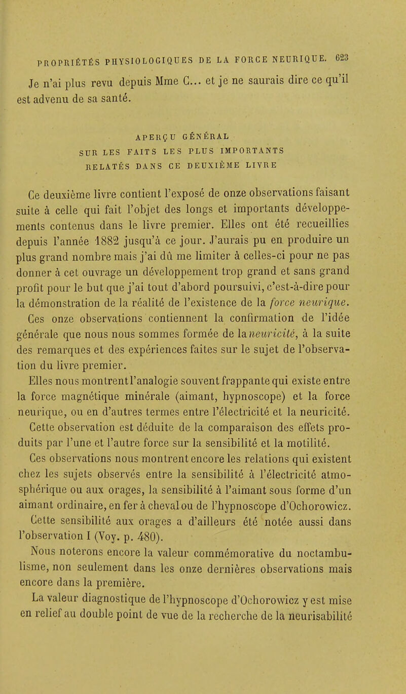 Je n'ai plus revu depuis Mme G... et je ne saurais dire ce qu'il est advenu de sa santé. APERÇU GÉNÉRAL SUR LES FAITS LES PLUS IMPORTANTS RELATÉS DANS CE DEUXIÈME LIVRE Ce deuxième livre contient l'exposé de onze observations faisant suite à celle qui fait l'objet des longs et importants développe- ments contenus dans le livre premier. Elles ont été recueillies depuis l'année 1882 jusqu'à ce jour. J'aurais pu en produire un plus grand nombre mais j'ai dû me limiter à celles-ci pour ne pas donner à cet ouvrage un développement trop grand et sans grand profit pour le but que j'ai tout d'abord poursuivi, c'est-à-dire pour la démonstration de la réalité de l'existence de la force neurique. Ces onze observations contiennent la confirmation de l'idée générale que nous nous sommes formée de la neuricité, à la suite des remarques et des expériences faites sur le sujet de l'observa- tion du livre premier. Elles nous montrent l'analogie souvent frappante qui existe entre la force magnétique minérale (aimant, hypnoscope) et la force neurique, ou en d'autres termes entre l'électricité et la neuricité. Cette observation est déduite de la comparaison des effets pro- duits par l'une et l'autre force sur la sensibilité et la motilité. Ces observations nous montrent encore les relations qui existent chez les sujets observés entre la sensibilité à l'électricité atmo- sphérique ou aux orages, la sensibilité à l'aimant sous forme d'un aimant ordinaire, en fer à cheval ou de l'hypnoscope d'Ochorowicz. Cette sensibilité aux orages a d'ailleurs été notée aussi dans l'observation I (Voy. p. 480). Nous noterons encore la valeur commémorative du noctambu- lisme, non seulement dans les onze dernières observations mais encore dans la première. La valeur diagnostique de l'hypnoscope d'Ochorowicz y est mise en relief au double point de vue de la recherche de la neurisabilité