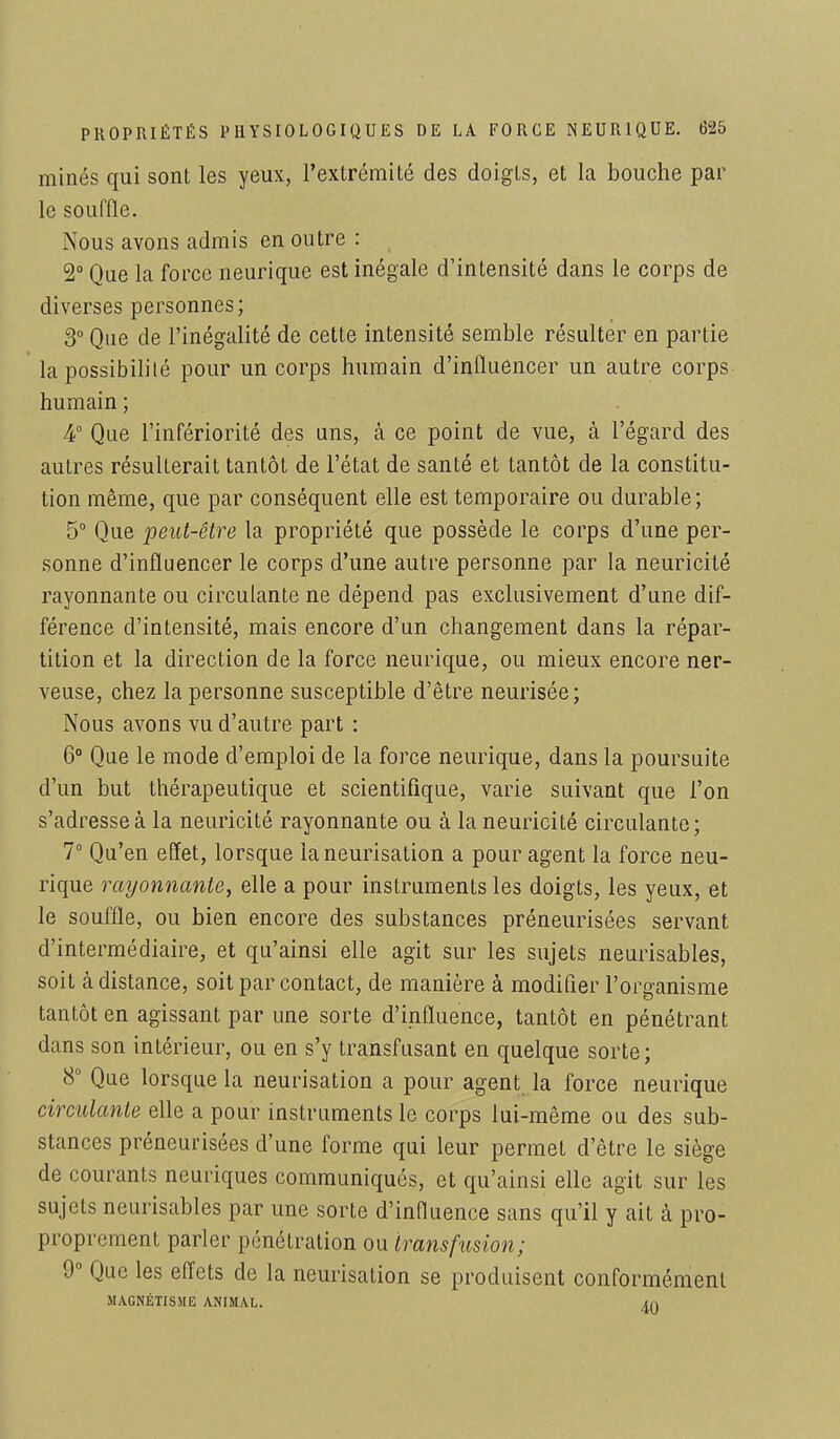 minés qui sont les yeux, l'extrémité des doigts, et la bouche par le souffle. Nous avons admis en outre : 2° Que la force neurique est inégale d'intensité dans le corps de diverses personnes; 3° Que de l'inégalité de cette intensité semble résulter en partie la possibilité pour un corps humain d'influencer un autre corps humain ; 4° Que l'infériorité des uns, à ce point de vue, à l'égard des autres résulterait tantôL de l'état de santé et tantôt de la constitu- tion même, que par conséquent elle est temporaire ou durable; 5° Que peut-être la propriété que possède le corps d'une per- sonne d'influencer le corps d'une autre personne par la neuricité rayonnante ou circulante ne dépend pas exclusivement d'une dif- férence d'intensité, mais encore d'un changement dans la répar- tition et la direction de la force neurique, ou mieux encore ner- veuse, chez la personne susceptible d'être neurisée; Nous avons vu d'autre part : 6° Que le mode d'emploi de la force neurique, dans la poursuite d'un but thérapeutique et scientifique, varie suivant que l'on s'adresse à la neuricité rayonnante ou à la neuricité circulante; 7° Qu'en effet, lorsque laneurisation a pour agent la force neu- rique rayonnante, elle a pour instruments les doigts, les yeux, et le souffle, ou bien encore des substances préneurisées servant d'intermédiaire, et qu'ainsi elle agit sur les sujets neurisables, soit à distance, soit par contact, de manière à modifier l'organisme tantôt en agissant par une sorte d'influence, tantôt en pénétrant dans son intérieur, ou en s'y transfusant en quelque sorte; 8° Que lorsque la neurisation a pour agent la force neurique circulante elle a pour instruments le corps lui-même ou des sub- stances préneurisées d'une forme qui leur permet d'être le siège de courants neuriques communiqués, et qu'ainsi elle agit sur les sujets neurisables par une sorte d'influence sans qu'il y ait à pro- proprement parler pénétration ou transfusion; 9° Que les effets de la neurisation se produisent conformément MAGNÉTISME ANIMAL. in