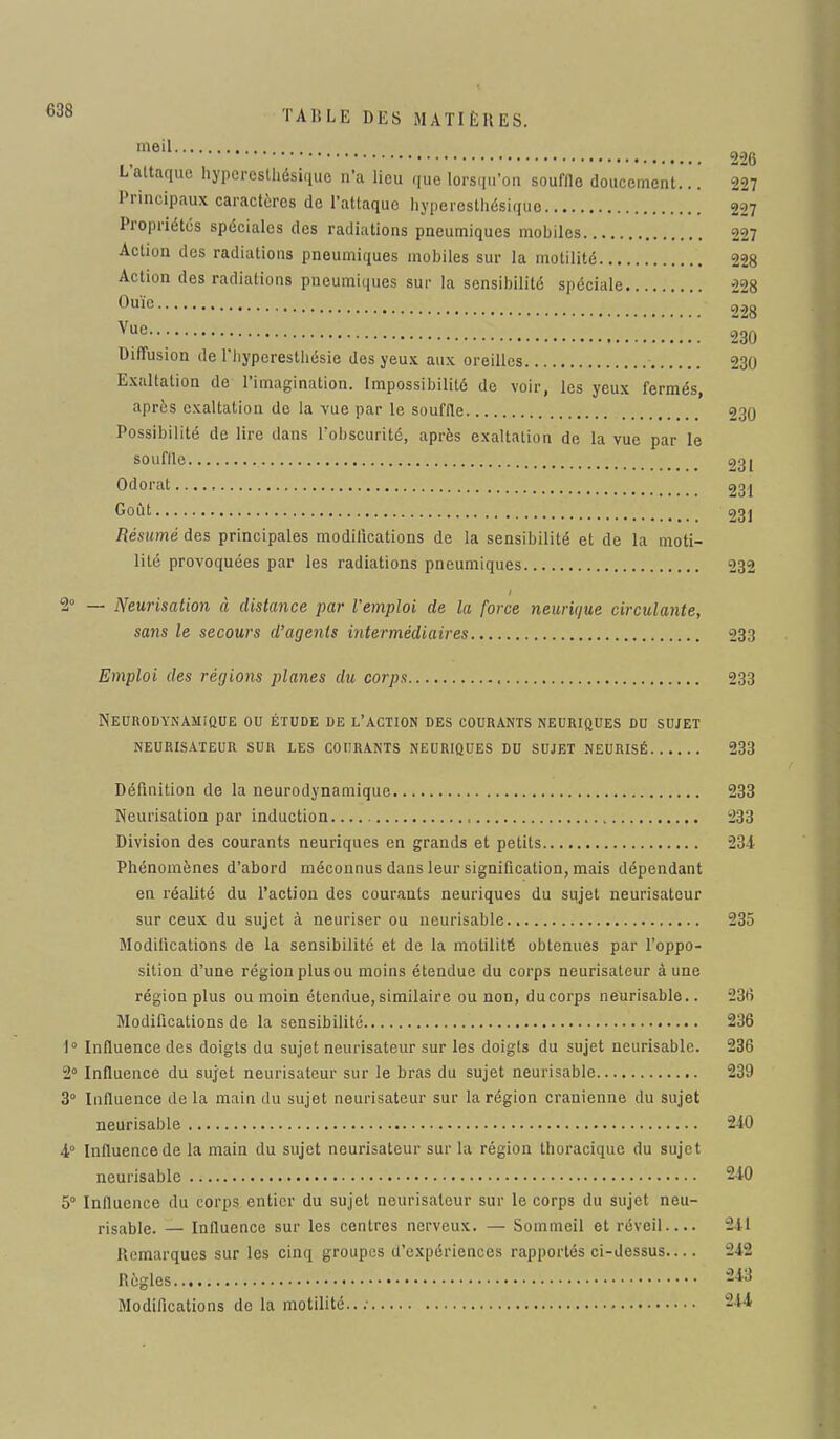 ,m6il 226 L attaque hypcreslliésique n'a lieu que lorsqu'on souffle doucement... 227 Principaux caractères de l'attaque hyperesthésique 227 Propriétés spéciales des radiations pneumiques mobiles 227 Action des radiations pneumiques mobiles sur la motilité 228 Action des radiations pneumiques sur la sensibilité spéciale 228 0uïe 228 Vuc; 230 Diffusion de l'hypcreslliésie des yeux aux oreilles 230 Exaltation de l'imagination. Impossibilité de voir, les yeux fermés, après exaltation de la vue par le souffle 230 Possibilité de lire dans l'obscurité, après exaltation de la vue par le souffle 23t Odorat 231 Goût 23] Résumé des principales modifications de la sensibilité et de la moti- lité provoquées par les radiations pneumiques 232 2° — Neurisation à distance par l'emploi de la force neurk/ue circulante, sans le secours d'agents intermédiaires 233 Emploi des régions planes du corps 233 Neurodynamique ou étude de l'action des courants neuriques du sujet neurisateur sur les courants neuriques du sujet neurisé 233 Définition de la neurodynamique 233 Neurisation par induction , -233 Division des courants neuriques en grands et petits 231 Phénomènes d'abord méconnus dans leur signification, mais dépendant en réalité du l'action des courants neuriques du sujet neurisateur sur ceux du sujet à neuriser ou neurisable 235 Modifications de la sensibilité et de la motilité obtenues par l'oppo- sition d'une région plus ou moins étendue du corps neurisateur à une région plus ou moin étendue, similaire ou non, du corps neurisable.. 23<î Modifications de la sensibilité 236 1° Influence des doigts du sujet neurisateur sur les doigts du sujet neurisable. 236 2° Influence du sujet neurisateur sur le bras du sujet neurisable 239 3° Influence de la main du sujet neurisateur sur la région crânienne du sujet neurisable 240 4° Influence de la main du sujet neurisateur sur la région thoracique du sujet neurisable 240 5° Influence du corps entier du sujet neurisateur sur le corps du sujet neu- risable. — Influence sur les centres nerveux. — Sommeil et réveil.... 241 Remarques sur les cinq groupes d'expériences rapportés ci-dessus.... 242 Règles M8 Modifications de la motilité..; 244