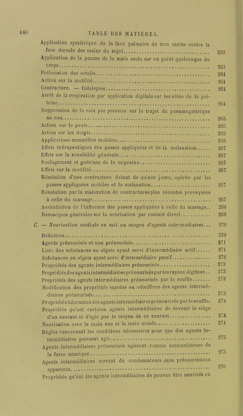 Application symétrique do la face palmaire de mes mains contre la face dorsale des mains du sujet 263 Application do la paume de la main seule sur un point quelconque du corps 263 Préhension des orteils 264 Action sur la motilité 264 Contracture. — Catalepsie 264 Arrêt de la respiration par application digitale sur les côtés de la poi- trine 264 Suppression de la voix par pression sur le trajet du pneumogastrique au cou 265 Action sur le pouls 265 Action sur les doigts 265 Applications manuelles mobiles 266 Effets thérapeutiques des passes appliquées et de la malaxation 267 Effets sur la sensibilité générale 267 Soulagement et guérison de la migraine 267 Effets sur la motilité , 267 Résolution d'une contracture datant de quinze jours, opérée par les passes appliquées mobiles et la malaxation 267 Résolution parla malaxation de contractures plus récentes provoquées à celle du massage 267 Assimilation de l'influence des passes appliquées à celle du massage.. 268 Remarques générales sur la neurisation par contact direct 269 C. — Neurisation médiate ou soil au moyen d'agents intermédiaires... 270 Définition 270 Agents préneurisés et non préneurisés 271 Liste des substances ou objets ayant servi d'intermédiaire actif 271 Substances ou objets ayant servi d'intermédiaire passif 272 Propriétés des agents intermédiaires préneurisés 273 Propriétés des agents intermédiaires préneurisés par les rayons digitaux.. 273 Propriétés des agents intermédiaires préneurisés par le souffle 273 Modification des propriétés sapides ou odorifères des agents intermé- diaires préneurisés Propriétés hilarantes des agents intermédiaires préneurisés par le souffle. 274 Propriétés qu'ont certains agents intermédiaires do devenir le siège d'un courant et d'agir par le moyen de ce courant 274 Neurisation avec la main nue et la main armée -li Règles concernant les conditions nécessaires pour que des agents in- termédiaires puissent agir 275 Agents intermédiaires préneurisés agissant comme accumulateurs de la force neurique *> Agents intermédiaires servant de condensateurs sans préneurisation ° , 276 apparente Propriétés qu'ont les agents intermédiaires de pouvoir être neurisés en