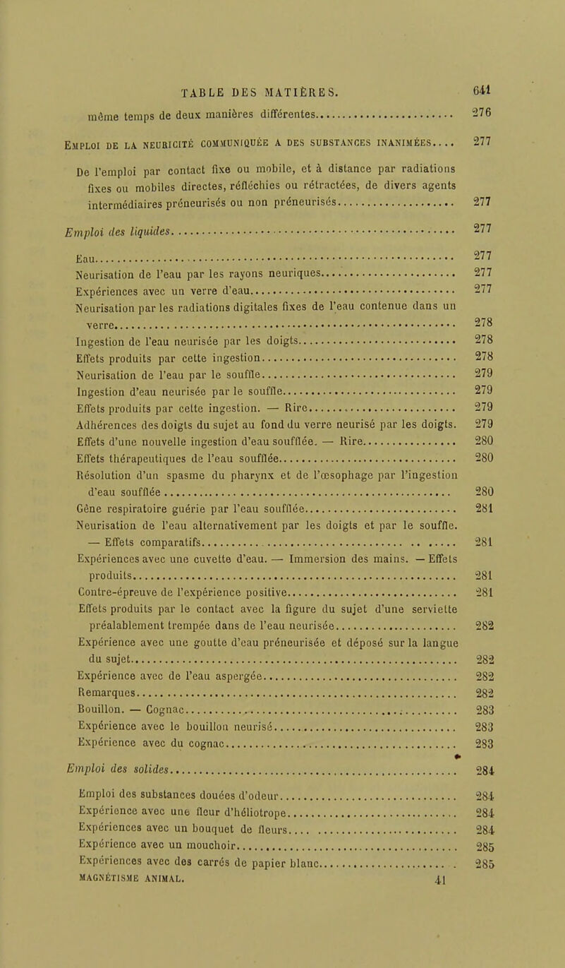 môme temps de deux manières différentes 276 Emploi de la neubicité communiquée a des substances inanimées.... 277 De l'emploi par contact fixe ou mobile, et à distance par radiations fixes ou mobiles directes, réfléchies ou rétractées, de divers agents intermédiaires préneurisés ou non préneurisés 277 Emploi des liquides 277 Eau 277 Neurisation de l'eau par les rayons neuriques 277 Expériences avec un verre d'eau 277 Neurisation parles radiations digitales fixes de l'eau contenue clans un verre 278 Ingestion de l'eau neurisée par les doigts 278 Effets produits par cette ingestion 278 Neurisation de l'eau par le souffle 279 Ingestion d'eau neurisée par le souffle 279 Effets produits par cette ingestion. — Rire 279 Adhérences des doigts du sujet au fond du verre neurisé par les doigts. 279 Effets d'une nouvelle ingestion d'eau soufflée. — Rire 280 Effets thérapeutiques de l'eau soufflée 280 Résolution d'un spasme du pharynx et de l'œsophage par l'ingestion d'eau soufflée 280 Gène respiratoire guérie par l'eau soufflée 281 Neurisation de l'eau alternativement par les doigts et par le souffle. — Effets comparatifs 281 Expériences avec une cuvette d'eau. — Immersion des mains. — Effets produits 281 Contre-épreuve de l'expérience positive 281 Effets produits par le contact avec la figure du sujet d'une serviette préalablement trempée dans de l'eau neurisée 282 Expérience avec une goutte d'eau préneurisée et déposé sur la langue du sujet 282 Expérience avec de l'eau aspergée 282 Remarques 282 Bouillon. — Cognac 283 Expérience avec le bouillon neurisé 283 Expérience avec du cognac 283 Emploi des solides 284 Emploi des substances douées d'odeur 284 Expérionce avec une fleur d'héliotrope 284 Expériences avec un bouquet de fleurs 284 Expérience avec un mouchoir 285 Expériences avec des carrés de papier blanc 285 magnétisme animal. 41