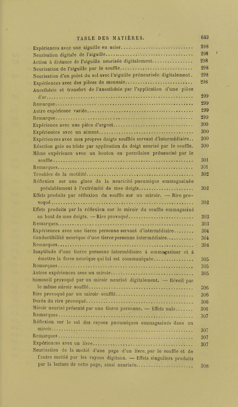 Expériences ave.c une aiguille en acier 298 Neurisation digitale de l'aiguille 298 Action à distance de l'aiguille neurisée digitalement 298 Neurisation de l'aiguille par le souflle 298 Neurisation d'un point du sol avec l'aiguille préneurisée digitalement. 298 Expériences avec des pièces de monnaie 298 Anesthésie et transfert de l'anesthésie par l'application d'une pièce d'or 299 Remarque 299 Autre expérience variée 299 Remarque 299 Expérience avec une pièce d'argent 300 Expériences avec un aimant 300 Expériences avec mes propres doigts soufflés servant d'intermédiaire.. 300 Réaction gaie ou triste par application du doigt neurisé par le souffle. 300 Même expérience avec un bouton en porcelaine préneurisé par le souffle 301 Remarques 301 Troubles de la motilité 302 Réflexion sur une glace de la neuricité pneumique emmagasinée préalablement à l'extrémité de mes doigts 302 Effets produits par réflexion du souffle sur un miroir. — Rire pro- voqué 302 Effets produits par la réflexion sur le miroir du souffle emmagasiné au bout de mes doigts. — Rire provoqué 303 Remarques 303 Expériences avec une tierce personne servant d'intermédiaire 304 Conductibilité neurique d'une tierce personne intermédiaire 304 Remarques 304 Inaptitude d'une tierce personne intermédiaire à emmagasiner et à émettre la force neurique qui lui est communiquée 305 Remarques 305 Autres expériences avec un miroir 305 Sommeil provoqué par un miroir neurisé digitalement. — Réveil par le même miroir soufflé 306 Rire provoqué par un miroir soufflé 306 Durée du rire provoqué 306 Miroir neurisé présenté par une tierce personne. — Effets nuls 306 Remarques 307 Réflexion sur le sol des rayons pneumiques emmagasinés dans un miroil' i 307 Remarques 307 Expériences avec un livre 307 Neurisation de la moitié d'une page d'un livre, par le souffle et de l'autre moitié par les rayons digitaux. — Effets singuliers produits par la lecture de cette page, ainsi neurisée 308