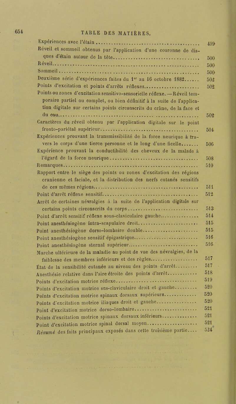 Expériences avec l'élain 4,99. Réveil et sommoil obtenus par l'application d'une couronne de dis- ques d'étain autour do la tête 500 Réveil 500 Sommeil 500 Deuxième série d'expériences faites du l°r au 16 octobre 1882 502 Points d'excitation et points d'arrêts réflexes 502 Points ou zones d'excitation sensitivo-sensorielle réflexe. —Réveil tem- poraire partiel ou complet, ou bien définitif à la suite de l'applica- tion digitale sur certains points circonscrits du crâne, de la face et du cou 502 Caractères du réveil obtenu par l'application digitale sur le point fronto-pariétal supérieur 504 Expériences prouvant la transmissibilité de la force neurique à tra- vers le corps d'une tierce personne et le long d'une ficelle 506 Expérience prouvant la conductibilité des cheveux de la malade à l'égard de la force neurique 508 Remarques 510 Rapport entre le siège des points ou zones d'excitation des régions crânienne et faciale, et la distribution des nerfs cutanés sensitifs de ces mêmes régions 511 Point d'arrêt réflexe sensitif 512 Arrêt de certaines névralgies à la suite de l'application digitale sur certains points circonscrits du corps 51î Point d'arrêt sensitif réflexe sous-claviculaire gauche 514 Point anesthésiogène intra-scapulaire droit 515 Point anesthésiogène dorso-lombaire double 515 Point anesthésiogène sensitif épigastrique 516 Point anesthésiogène sternal supérieur 516 Marche ultérieure de la maladie au point de vue des névralgies, de la faiblesse des membres inférieurs et des règles 517 État de la sensibilité cutanée au niveau des points d'arrêt 517 Anesthésie relative dans l'aire étroite des points d'arrêt 518 Points d'excitation motrice réflexe 519 Points d'excitation motrice sus-claviculaire droit et gauche 520 Points d'excitation motrice spinaux dorsaux supérieurs 520 Points d'excitation motrice iliaques droit et gauche 520 Point d'excitation motrice dorso-lombaire 521 Points d'excitation motrice spinaux dorsaux inférieurs 521 Point d'excitation motrice spinal dorsal moyen 521 Résumé des faits principaux exposés dans cette troisième partie 524