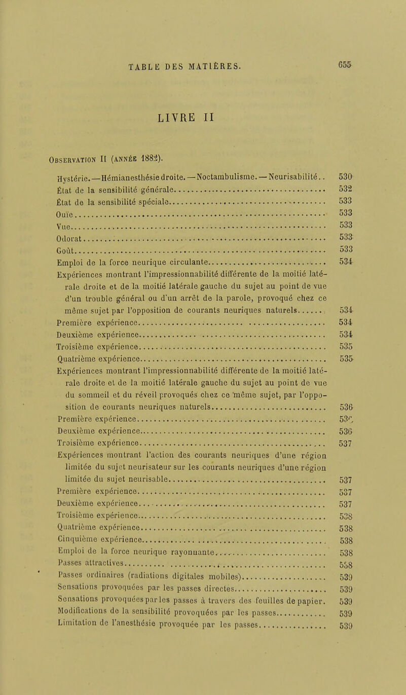 LIVRE II Observation II (année 1884). Hystérie.—Hémianesthésiedroite. —Noctambulisme. —Neurisabilité.. 530 Élat de la sensibilité générale 532 État de la sensibilité spéciale 533 Ouïe 533 Vue 533 Odorat 533 Goût 533 Emploi de la force neurique circulante 534 Expériences montrant l'impressionnabilité différente de la moitié laté- rale droite et de la moitié latérale gauche du sujet au point de vue d'un trouble général ou d'un arrêt de la parole, provoqué chez ce même sujet par l'opposition de courants neuriques naturels 534 Première expérience 534 Deuxième expérience 534 Troisième expérience 535 Quatrième expérience 53S Expériences montrant l'impressionnabilité différente de la moitié laté- rale droite et de la moitié latérale gauche du sujet au point de vue du sommeil et du réveil provoqués chez ce même sujet, par l'oppo- sition de courants neuriques naturels 536 Première expérience 53**, Deuxième expérience 536 Troisième expérience 537 Expériences montrant l'action des courants neuriques d'une région limitée du sujet neurisateur sur les courants neuriques d'une région limitée du sujet neurisable 537 Première expérience 537 Deuxième expérience 537 Troisième expérience 538 Quatrième expérience 538 Cinquième expérience 538 Emploi de la force neurique rayonnante 538 Passes attractives 538 Passes ordinaires (radiations digitales mobiles) 530 Sensations provoquées par les passes directes 530 Sensations provoquées parles passes à travers des feuilles de papier. 539 Modifications de la sensibilité provoquées par les passes 539 Limitation de l'anesthésie provoquée par les passes 539