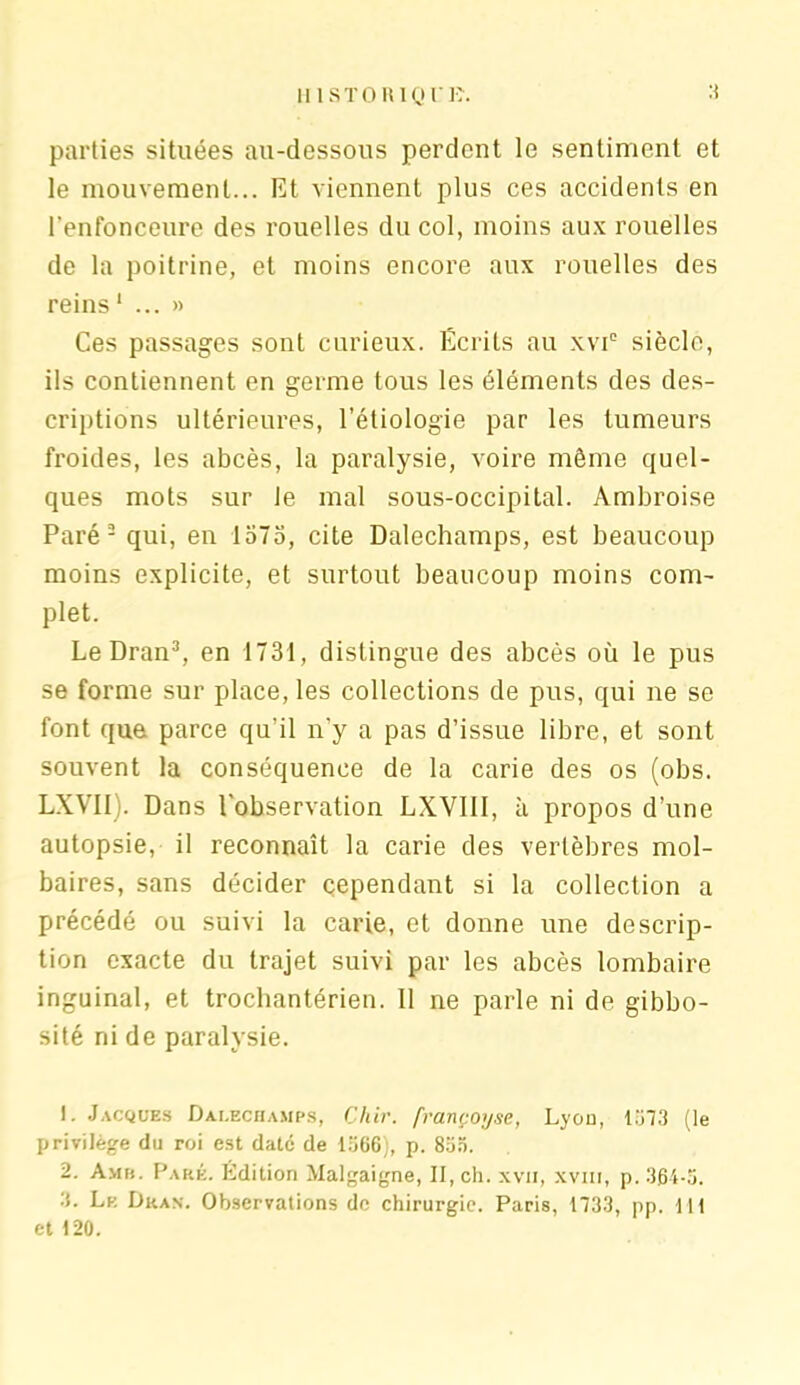 parties situées au-dessous perdent le sentiment et le mouvement... Et viennent plus ces accidents en l'enfonceure des rouelles du col, moins aux rouelles de la poitrine, et moins encore aux rouelles des reins1 ...» Ces passages sont curieux. Ecrits au xvi° siècle, ils contiennent en germe tous les éléments des des- criptions ultérieures, l’étiologie par les tumeurs froides, les abcès, la paralysie, voire même quel- ques mots sur le mal sous-occipital. Ambroise Paré 2 qui, en 1575, cite Dalechamps, est beaucoup moins explicite, et surtout beaucoup moins com- plet. Le Dran3, en 1731, distingue des abcès où le pus se forme sur place, les collections de pus, qui ne se font que parce qu’il n’y a pas d’issue libre, et sont souvent la conséquence de la carie des os (obs. LXVII). Dans l’observation LXVIII, à propos d’une autopsie, il reconnaît la carie des vertèbres mol- baires, sans décider cependant si la collection a précédé ou suivi la carie, et donne une descrip- tion exacte du trajet suivi par les abcès lombaire inguinal, et trochantérien. Il ne parle ni de gibbo- sité ni de paralysie. 1. Jacques Dalechamps, Ghir. françoyse, Lyon, 1573 (le privilège du roi est date de 1366), p. 853. 2. Amb. Paré. Edition Malgaigne, II, ch. xvii, xvnr, p. 364-5. 3. Le Dkan. Observations de chirurgie. Paris, 1733, pp. 111 et 120.