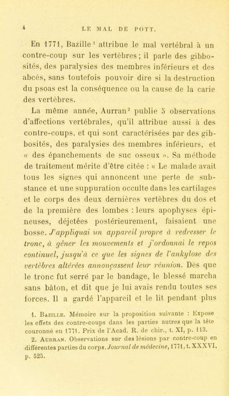 K En 1771, Bazille1 attribue le mal vertébral à un contre-coup sur les vertèbres; il parle des gibbo- sités, des paralysies des membres inférieurs et des abcès, sans toutefois pouvoir dire si la destruction du psoas est la conséquence ou la cause de la carie des vertèbres. La môme année, Aurran2 publie o observations d’affections vertébrales, qu’il attribue aussi à des contre-coups, et qui sont caractérisées par des gib- bosités, des paralysies des membres inférieurs, et « des épanchements de suc osseux ». Sa méthode de traitement mérite d’être citée : « Le malade avait tous les signes qui annoncent une perle de sub- stance et une suppuration occulte dans les cartilages et le corps des deux dernières vertèbres du dos et de la première des lombes : leurs apophyses épi- neuses, déjetées postérieurement, faisaient une bosse. J'appliquai un appareil propre à redresser le tronc, à gêner les mouvements et j'ordonnai le repos continuel, jusqu'à, ce que. les signes de l'ankglose des vertèbres altérées annonçassent leur réunion. Dés que le tronc fut serré par le bandage, le blessé marcha sans bâton, et dit que je lui avais rendu toutes ses forces. Il a gardé l’appareil et le lit pendant plus 1. Bazille. Mémoire sur la proposition suivante : Expose les effets des contre-coups dans les parties autres que la tète couronné en 1771. Prix de l’Acad. R. de chir., t. XI, p. 113. 2. Aürran. Observations sur des lésions par contre-coup en différentes parties du corps. Journal de médecine, 1771, t. XXXVI, p. 525.