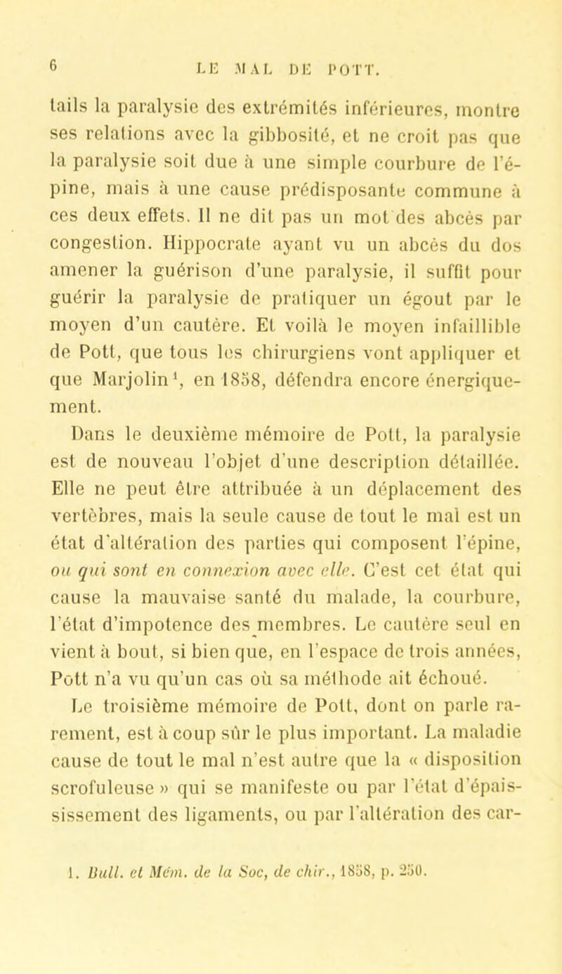 lails la paralysie des extrémités inférieures, montre ses relations avec la gibbosité, et ne croit pas que la paralysie soit due à une simple courbure de l’é- pine, mais à une cause prédisposante commune à ces deux effets. 11 ne dit pas un mol des abcès par congestion. Hippocrate ayant vu un abcès du dos amener la guérison d’une paralysie, il suffit pour guérir la paralysie de pratiquer un égout par le moyen d’un cautère. Et voilà le moyen infaillible de Pott, que tous les chirurgiens vont appliquer et que Marjolin1, en 1858, défendra encore énergique- ment. Dans le deuxième mémoire de Pott, la paralysie est de nouveau l’objet d'une description détaillée. Elle ne peut être attribuée à un déplacement des vertèbres, mais la seule cause de tout le mal est un état d'altération des parties qui composent l’épine, ou qui sont en connexion avec elle. C’est cet état qui cause la mauvaise santé du malade, la courbure, l’état d’impotence des membres. Le cautère seul en vient à bout, si bien que, en l’espace de trois années, Pott n’a vu qu’un cas où sa méthode ait échoué. Le troisième mémoire de Pott, dont on parle ra- rement, est à coup sûr le plus important. La maladie cause de tout le mal n’est autre que la « disposition scrofuleuse » qui se manifeste ou par l’état d’épais- sissement des ligaments, ou par l'altération des car- 1. Bull, et Mëm. de la Soc, de chir., 18o8, p. 250.