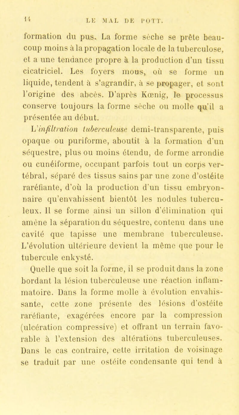 U formation du pus. La forme sèche se prête beau- coup moins à la propagation locale de la tuberculose, et a une tendance propre à la production d’un tissu cicatriciel. Les foyers mous, où se forme un liquide, tendent à s’agrandir, à se propager, et sont l’origine des abcès. D’après Kœnig, le processus conserve toujours la forme sèche ou molle qu'il a présentée au début. L'infiltration tuberculeuse demi-transparente, puis opaque ou puriforme, aboutit à la formation d'un séquestre, plus ou moins étendu, de forme arrondie ou cunéiforme, occupant parfois tout un corps ver- tébral, séparé des tissus sains par une zone d’ostéite raréfiante, d’où la production d'un tissu embryon- naire qu’envahissent bientôt les nodules tubercu- leux. 11 se forme ainsi un sillon d'élimination qui amène la séparation du séquestre, contenu dans une cavité que tapisse une membrane tuberculeuse. L’évolution ultérieure devient la môme que pour le tubercule enkysté. Quelle que soit la forme, il se produit dans la zone bordant la lésion tuberculeuse une réaction inflam- matoire. Dans la forme molle à évolution envahis- sante, cette zone présente des lésions d'ostéite raréfiante, exagérées encore par la compression (ulcération compressive) et offrant un terrain favo- rable à l’extension des altérations tuberculeuses. Dans le cas contraire, cette irritation de voisinage se traduit par une ostéite condensante qui tend à