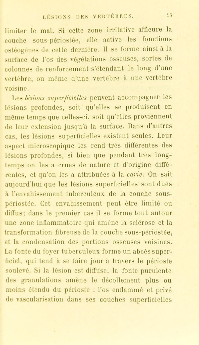 LÉSIONS DES VE K TÈ H U ES. i;> limiter le mal. Si cette zone irritative affleure la couche sous-périostée, elle active les fonctions ostéogènes de celte dernière. 11 se forme ainsi a la surface de l’os des végétations osseuses, sortes de colonnes de renforcement s’étendant le long d’une vertèbre, ou même d’une vertèbre à une vertèbre voisine. Les lésions superficielles peuvent accompagner les lésions profondes, soit qu’elles se produisent en même temps que celles-ci, soit qu’elles proviennent de leur extension jusqu a la surface. Dans d’autres cas, les lésions superficielles existent seules. Leur aspect microscopique les rend très différentes des lésions profondes, si bien que pendant très long- temps on les a crues de nature et d’origine diffé- rentes, et qu’on les a attribuées à la carie. On sait aujourd'hui que les lésions superficielles sont dues à l’envahissement tuberculeux de la couche sous- périostée. Cet envahissement peut être limité ou diffus; dans le premier cas il se forme tout autour une zone inflammatoire qui amène la sclérose et la transformation fibreuse de la couche sous-périostée, et la condensation des portions osseuses voisines. La fonte du foyer tuberculeux forme un abcès super- ficiel, qui tend à se faire jour à travers le périoste soulevé. Si la lésion est diffuse, la fonte purulente des granulations amène le décollement plus ou moins étendu du périoste : l’os enflammé et privé de vascularisation dans ses couches superficielles