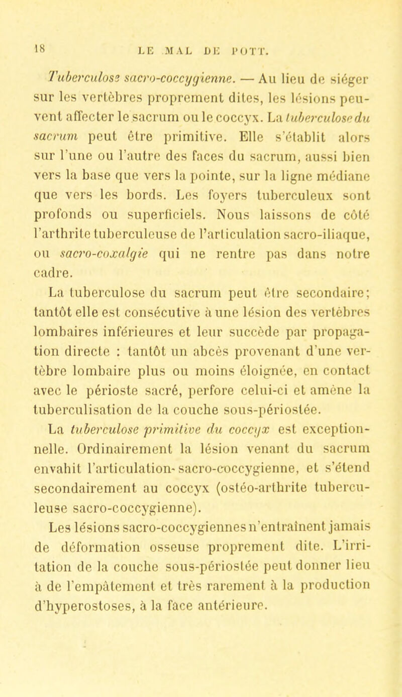 Tuberculose sacro-coccygienne. — Au lieu de siéger sur les vertèbres proprement dites, les lésions peu- vent affecter le sacrum ou le coccyx. La tuberculose du sacrum peut être primitive. Elle s’établit alors sur l’une ou l’autre des faces du sacrum, aussi bien vers la base que vers la pointe, sur la ligne médiane que vers les bords. Les foyers tuberculeux sont profonds ou superficiels. Nous laissons de côté l’arthrite tuberculeuse de l’articulation sacro-iliaque, ou sacro-coxalgie qui ne rentre pas dans notre cadre. La tuberculose du sacrum peut être secondaire; tantôt elle est consécutive à une lésion des vertèbres lombaires inférieures et leur succède par propaga- tion directe : tantôt un abcès provenant d'une ver- tèbre lombaire plus ou moins éloignée, en contact avec le périoste sacré, perfore celui-ci et amène la tuberculisation de la couche sous-périoslée. La tuberculose primitive du coccyx est exception- nelle. Ordinairement la lésion venant du sacrum envahit l’articulation-sacro-coccygienne, et s’étend secondairement au coccyx (ostéo-arthrite tubercu- leuse sacro-coccygienne). Les lésions sacro-coccygiennes n’entraînent jamais de déformation osseuse proprement dite. L’irri- tation de la couche sous-périostée peut donner lieu à de l’empâtement et très rarement à la production d’hyperostoses, à la face antérieure.