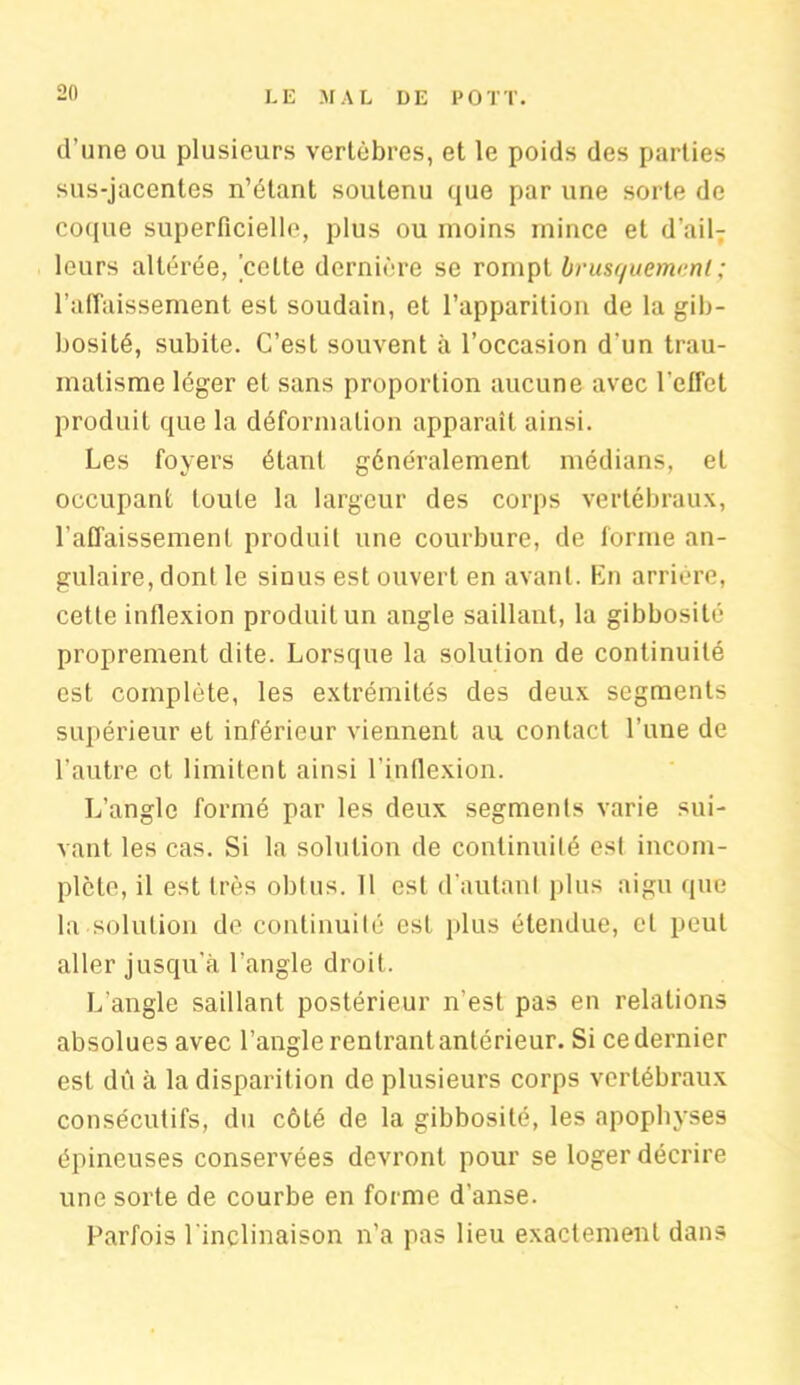 d’une ou plusieurs vertèbres, et le poids des parties sus-jacentes n’étant soutenu que par une sorte de coque superficielle, plus ou moins mince et d’ail- leurs altérée, celte dernière se rompt brusquement ; l’affaissement est soudain, et l’apparition de la gib- bosité, subite. C’est souvent à l’occasion d'un trau- matisme léger et sans proportion aucune avec l’effet produit que la déformation apparaît ainsi. Les foyers étant généralement médians, et occupant toute la largeur des corps vertébraux, l'affaissement produit une courbure, de forme an- gulaire, dont le sinus est ouvert en avant. En arriére, cette inflexion produit un angle saillant, la gibbosité proprement dite. Lorsque la solution de continuité est complète, les extrémités des deux segments supérieur et inférieur viennent au contact l’une de l’autre et limitent ainsi l’inflexion. L’angle formé par les deux segments varie sui- vant les cas. Si la solution de continuité esl incom- plète, il est très obtus. 11 est d'autant plus aigu que la solution de continuité est plus étendue, cl peut aller jusqu'à l’angle droit. L’angle saillant postérieur n'est pas en relations absolues avec l’angle rentrant antérieur. Si ce dernier esl dû à la disparition de plusieurs corps vertébraux consécutifs, du côté de la gibbosité, les apophyses épineuses conservées devront pour se loger décrire une sorte de courbe en forme d’anse. Parfois l’inclinaison n’a pas lieu exactement dans