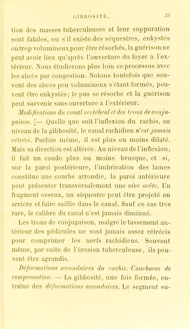 tion dos masses tuberculeuses et leur suppuration sont fatales, ou s'il existe des séquestres, enkystés ou trop volumineux pour être résorbés, la guérison ne peut avoir lieu qu’après l’ouverture du foyer à l’ex- térieur. Nous étudierons plus loin ce processus avec les abcès par congestion. Notons toutefois que sou- vent des abcès peu volumineux s’étant formés, peu- vent être enkystés; le pus se résorbe et la guérison peut survenir sans ouverture à l’extérieur. Modifications du canal vertébral et des trous de conju- gaison. [— Quelle que soit l’inflexion du rachis, au niveau de la gibbosité, le canal rachidien n'est jamais rétréci. Parfois même, il est plus ou moins dilaté. Mais sa direction est altérée. Au niveau de l’inflexion, il fait un coude plus ou moins brusque, et si, sur la paroi postérieure, l’imbrication des lames constitue une courbe arrondie, la paroi antérieure peut présenter transversalement une vive arête. Un fragment osseux, un séquestre peut être projeté en arriére et faire saillie dans le canal. Sauf ce cas très rare, le calibre du canal n’est jamais diminué. Les trous de conjugaison, malgré le tassement an- térieur des pédicules ne sont jamais assez rétrécis pour comprimer les nerfs rachidiens. Souvent même, par suite de l’érosion tuberculeuse, ils peu- vent être agrandis. Déformations secondaires du rachis. Courbures de compensation. — La gibbosité, une fois formée, en- traîne des déformations secondaires. Le segment su-