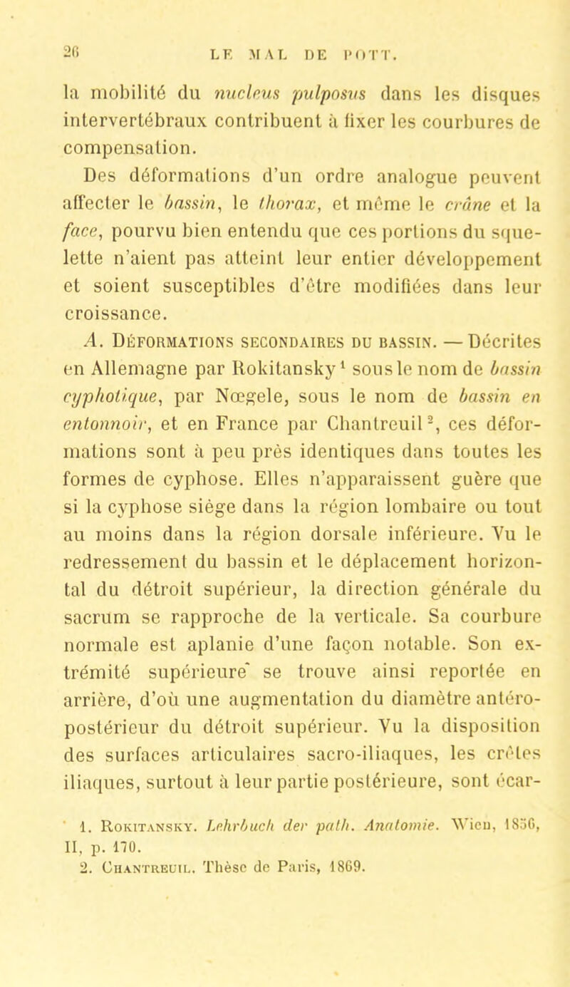 2fi la mobilité du nucléus pulposus dans les disques intervertébraux contribuent à fixer les courbures de compensation. Des déformations d’un ordre analogue peuvent affecter le bassin, le thorax, et même le crâne et la face, pourvu bien entendu que ces portions du sque- lette n’aient pas atteint leur entier développement et soient susceptibles d'être modifiées dans leur croissance. A. Déformations secondaires du bassin. —Décrites en Allemagne par Rokitansky1 sous le nom de bassin cyphotique, par Nœgele, sous le nom de bassin en entonnoir, et en France par Chantreuil2, ces défor- mations sont à peu près identiques dans toutes les formes de cyphose. Elles n’apparaissent guère que si la cyphose siège dans la région lombaire ou tout au moins dans la région dorsale inférieure. Yu le redressement du bassin et le déplacement horizon- tal du détroit supérieur, la direction générale du sacrum se rapproche de la verticale. Sa courbure normale est aplanie d’une façon notable. Son ex- trémité supérieure* se trouve ainsi reportée en arrière, d’où une augmentation du diamètre antéro- postérieur du détroit supérieur. Vu la disposition des surfaces articulaires sacro-iliaques, les crêtes iliaques, surtout à leur partie postérieure, sont écar- 1. Rokitansky. Lehrbuch der path. Anatomie. AVicu, 1S5G, II, p. no. 2. Chantreuil. Thèse de Paris, 1869.