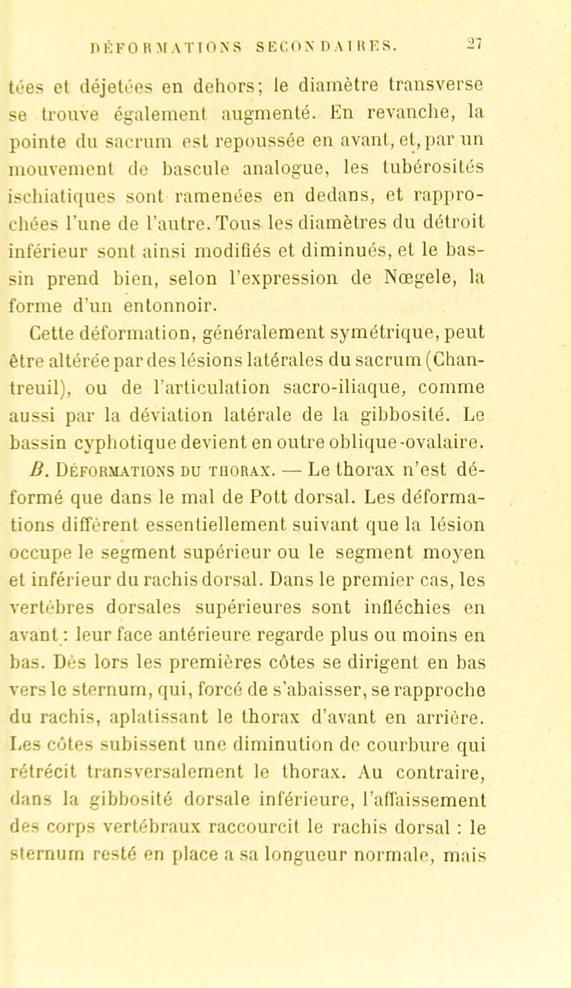 tées et déjetées en dehors; le diamètre transverse se trouve également augmenté. En revanche, la pointe du sacrum est repoussée en avant, et, par un mouvement de bascule analogue, les tubérosités ischiatiques sont ramenées en dedans, et rappro- chées l’une de l’autre. Tous les diamètres du détroit inférieur sont ainsi modifiés et diminués, et le bas- sin prend bien, selon l’expression de Nœgele, la forme d’un entonnoir. Cette déformation, généralement symétrique, peut être altérée par des lésions latérales du sacrum (Chan- treuil), ou de l’articulation sacro-iliaque, comme aussi par la déviation latérale de la gibbosité. Le bassin cvphotique devient en outre oblique-ovalaire. B. Déformations du thorax. — Le thorax n’est dé- formé que dans le mal de Pott dorsal. Les déforma- tions différent essentiellement suivant que la lésion occupe le segment supérieur ou le segment moyen et inférieur du rachis dorsal. Dans le premier cas, les vertèbres dorsales supérieures sont infléchies en avant : leur face antérieure regarde plus ou moins en bas. Dès lors les premières côtes se dirigent en bas vers le sternum, qui, forcé de s’abaisser, se rapproche du rachis, aplatissant le thorax d’avant en arrière. Les côtes subissent une diminution de courbure qui rétrécit transversalement le thorax. Au contraire, dans la gibbosité dorsale inférieure, l’affaissement des corps vertébraux raccourcit le rachis dorsal : le sternum resté en place a sa longueur normale, mais