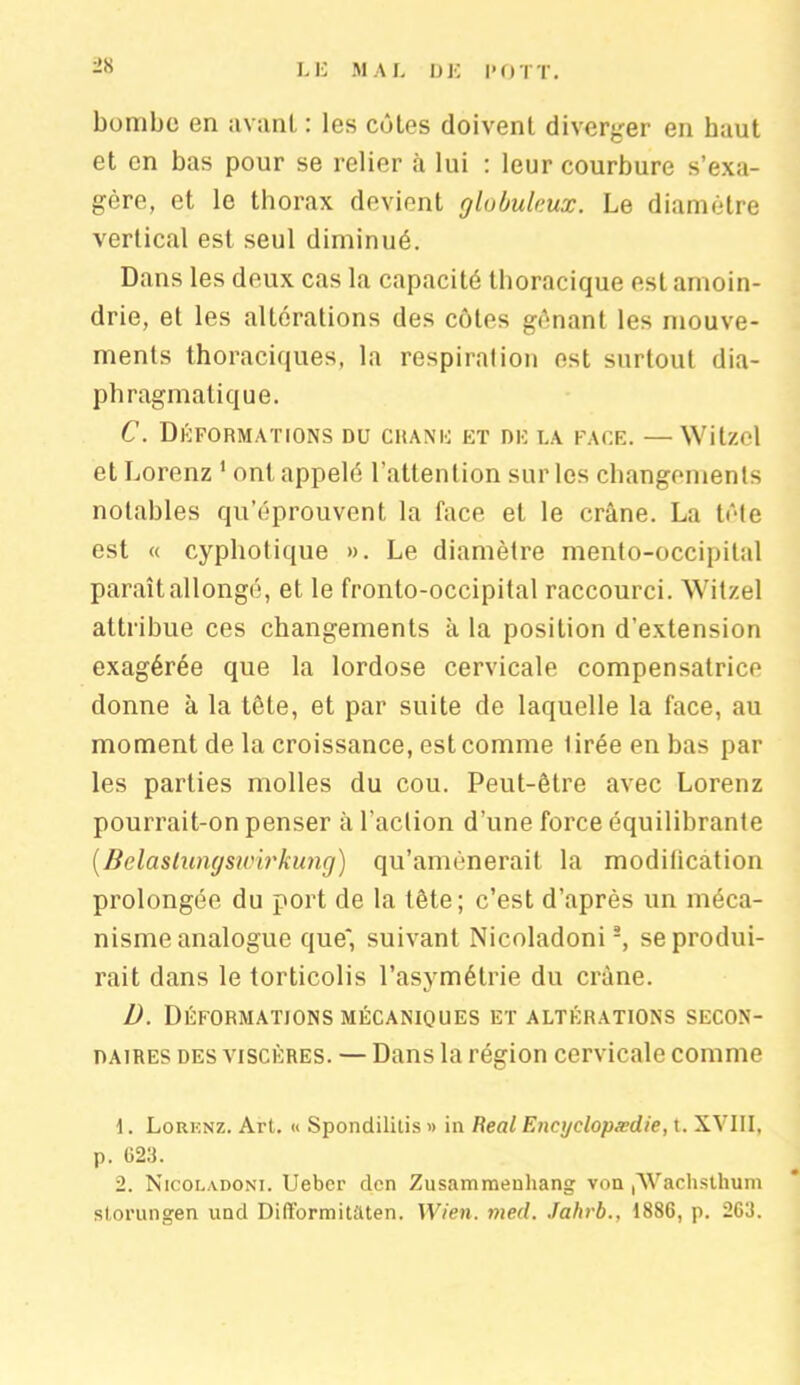 bombe en avant : les côtes doivent diverger en haut et en bas pour se relier à lui : leur courbure s’exa- gère, et le thorax devient globuleux. Le diamètre vertical est seul diminué. Dans les deux cas la capacité thoracique est amoin- drie, et les altérations des côtes gênant les mouve- ments thoraciques, la respiration est surtout dia- phragmatique. C. Déformations du crâne et de la face. — Witzcl et Lorenz 1 ont appelé l’attention sur les changements notables qu’éprouvent la face et le crâne. La tête est « cyphotique ». Le diamètre mento-occipital paraît allongé, et le fronto-occipital raccourci. Witzel attribue ces changements à la position d’extension exagérée que la lordose cervicale compensatrice donne à la tête, et par suite de laquelle la face, au moment de la croissance, est comme tirée en bas par les parties molles du cou. Peut-être avec Lorenz pourrait-on penser à l’action d’une force équilibrante (.Belaslungswirkung) qu’amènerait la modification prolongée du port de la tête; c’est d’après un méca- nisme analogue que*, suivant Nicoladoni2, se produi- rait dans le torticolis l’asymétrie du crâne. D. Déformations mécaniques et altérations secon- daires des viscères. — Dans la région cervicale comme 1. Lorknz. Art. « Spondilitis » in Real Encyclopædie, t. XVIII, p. 623. 2. Nicoladoni. Uebcr den Zusammenhang von (Wachsthum storungen und Difformitaten. Wien. med. Jahrb., 1886, p. 263.