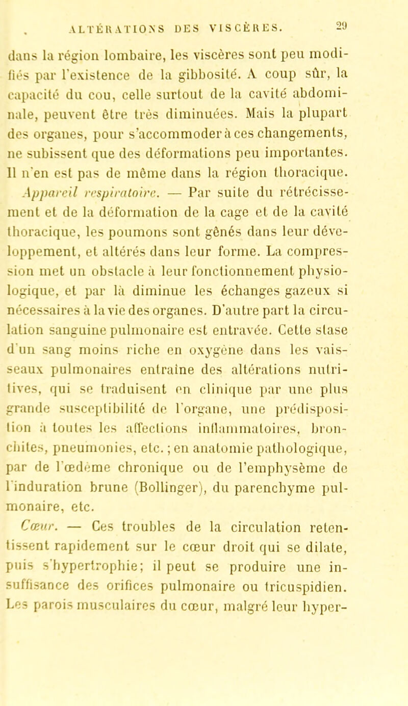 dans la région lombaire, les viscères sont peu modi- fiés par l’existence de la gibbosité. À coup sûr, la capacité du cou, celle surtout de la cavité abdomi- nale, peuvent être très diminuées. Mais la plupart des organes, pour s’accommoder à ces changements, ne subissent que des déformations peu importantes. 11 n'en est pas de même dans la région thoracique. Appareil respiratoire. — Par suite du rétrécisse- ment et de la déformation de la cage et de la cavité thoracique, les poumons sont gênés dans leur déve- loppement, et altérés dans leur forme. La compres- sion met un obstacle à leur fonctionnement physio- logique, et par là diminue les échanges gazeux si nécessaires à la vie des organes. D’autre part la circu- lation sanguine pulmonaire est entravée. Cette stase d'un sang moins riche en oxygène dans les vais- seaux pulmonaires entraîne des altérations nutri- tives, qui se traduisent en clinique par une plus grande susceptibilité de l'organe, une prédisposi- tion ;i toutes les affections inflammatoires, bron- chites, pneumonies, etc. ; en anatomie pathologique, par de l’œdème chronique ou de l’emphysème de l'induration brune (Bollinger), du parenchyme pul- monaire, etc. Cœur. — Ces troubles de la circulation reten- tissent rapidement sur le cœur droit qui se dilate, puis s'hypertrophie; il peut se produire une in- suffisance des orifices pulmonaire ou tricuspidien. Les parois musculaires du cœur, malgré leur hyper-