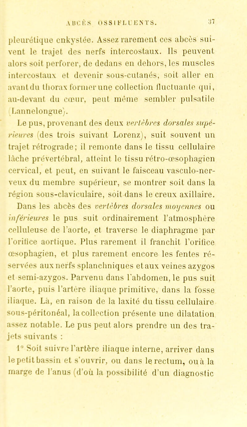 A UC i:s OSS I KLU 12NTS. :D pleurétique enkystée. Assez rarement ces abcès sui- vent le trajet des nerfs intercostaux. Ils peuvent alors soit perforer, de dedans en dehors, les muscles intercostaux et devenir sous-cutanés, soit aller en avant du thorax former une collection fluctuante qui, au-devant du cœur, peut même sembler pulsatile Lannelongue). Le pus, provenant des deux vertèbres dorsales supé- rieures (des trois suivant Lorenz), suit souvent un trajet rétrograde; il remonte dans le tissu cellulaire lâche prévertébral, atteint le tissu rétro-œsophagien cervical, et peut, en suivant le faisceau vasculo-ner- veux du membre supérieur, se montrer soit dans la région sous-claviculaire, soit dans le creux axillaire. Dans les abcès des vertèbres dorsales moyennes ou inférieures le pus suit ordinairement l’atmosphère celluleuse de l’aorte, et traverse le diaphragme par Lorilice aortique. Plus rarement il franchit l'orifice œsophagien, et plus rarement encore les fentes ré- servées aux nerfs splanchniques et aux veines azygos et semi-azygos. Parvenu dans l'abdomen, le pus suit l’aorte, puis l’artère iliaque primitive, dans la fosse iliaque. Là, en raison de la laxité du tissu cellulaire sous-péritonéal, la collection présente une dilatation assez notable. Le pus peut alors prendre un des tra- jets suivants : 1° Soit suivre l’artère iliaque interne, arriver dans le petit bassin et s’ouvrir, ou dans le rectum, ou à la marge de l’anus (d’où la possibilité d’un diagnostic