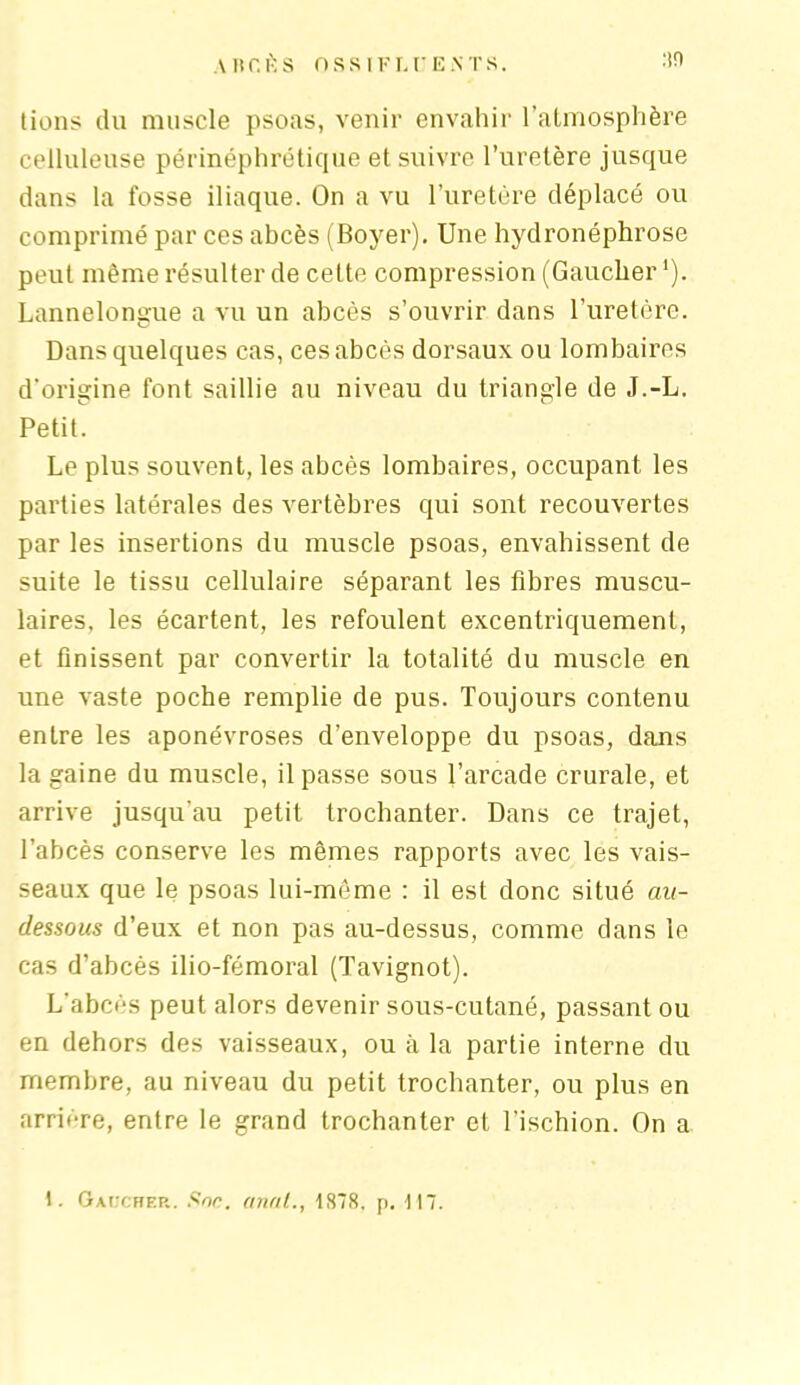 A HCI-S O SS IF r. CE.NT S. :in lions du muscle psoas, venir envahir l’atmosphère celluleuse périnéphrétiqüe et suivre l’uretère jusque dans la fosse iliaque. On a vu l’uretère déplacé ou comprimé par ces abcès (Boyer). Une hydronéphrose peut même résulter de cette compression (Gaucher '). Lannelongue a vu un abcès s’ouvrir dans l’uretère. Dans quelques cas, ces abcès dorsaux ou lombaires d’origine font saillie au niveau du triangle de J.-L. Petit. Le plus souvent, les abcès lombaires, occupant les parties latérales des vertèbres qui sont recouvertes par les insertions du muscle psoas, envahissent de suite le tissu cellulaire séparant les fibres muscu- laires, les écartent, les refoulent excentriquement, et finissent par convertir la totalité du muscle en une vaste poche remplie de pus. Toujours contenu entre les aponévroses d’enveloppe du psoas, dans la gaine du muscle, il passe sous l’arcade crurale, et arrive jusqu’au petit trochanter. Dans ce trajet, l’abcès conserve les mêmes rapports avec les vais- seaux que le psoas lui-même : il est donc situé au- dessous d’eux et non pas au-dessus, comme dans le cas d’abcès ilio-fémoral (Tavignot). L’abcès peut alors devenir sous-cutané, passant ou en dehors des vaisseaux, ou à la partie interne du membre, au niveau du petit trochanter, ou plus en arrière, entre le grand trochanter et l’ischion. On a 1. Gaucher. Soc. anal., 1878. p. FI7.