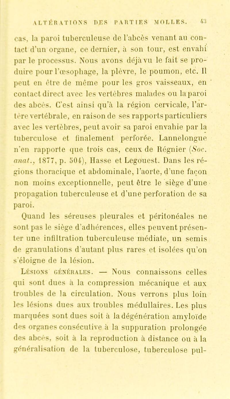 \ L T K RATIONS DK S PARTIES MOLLES, 4:i cas, la paroi tuberculeuse de l’abcès venant au con- tact d’un organe, ce dernier, à son tour, est envahi par le processus. Nous avons déjà vu le fait se pro- duire pour l’œsophage, la plèvre, le poumon, etc. Il peut en être de même pour les gros vaisseaux, en contact direct avec les vertèbres malades ou la paroi des abcès. C’est ainsi qu’à la région cervicale, l’ar- tère vertébrale, en raison de ses rapports particuliers avec les vertèbres, peut avoir sa paroi envahie par la tuberculose et finalement perforée. Lannelongue n'en rapporte que trois cas, ceux de Régnier (.S’oc. anat., 1877, p. 504), Hasse et Legouest. Dans les ré- gions thoracique et abdominale, l’aorte, d’une façon non moins exceptionnelle, peut être le siège d’une propagation tuberculeuse et d’une perforation de sa paroi. Quand les séreuses pleurales et péritonéales ne sont pas le siège d’adhérences, elles peuvent présen- ter une infiltration tuberculeuse médiate, un semis de granulations d’autant plus rares et isolées qu’on s'éloigne de la lésion. Lésions générales. — Nous connaissons celles qui sont dues à la compression mécanique et aux troubles de la circulation. Nous verrons plus loin les lésions dues aux troubles médullaires. Les plus marquées sont dues soit à la dégénération amyloïde des organes consécutive à la suppuration prolongée des abcès, soit à la reproduction à distance ou à la généralisation de la tuberculose, tuberculose pul-