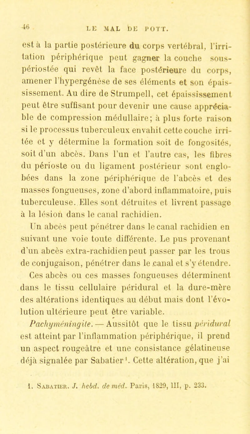 est it la partie postérieure du corps vertébral, l’irri- tation périphérique peut gagner la couche sous- périostée qui revôt la face postérieure du corps, amener l’hypergénèse de ses éléments et son épais- sissement. Au dire de Strumpcll, cet épaississement peut être suffisant pour devenir une cause apprécia- ble de compression médullaire; à plus forte raison si le processus tuberculeux envahit cette couche irri- tée et y détermine la formation soit de fongosités, soit d’un abcès. Dans l’un et l’autre cas, les fibres du périoste ou du ligament postérieur sont englo- bées dans la zone périphérique de l’abcès et des masses fongueuses, zone d’abord inflammatoire, puis tuberculeuse. Elles sont détruites et livrent passage à la lésion dans le canal rachidien. Un abcès peut pénétrer dans le canal rachidien en suivant une voie toute différente. Le pus provenant d’un abcès extra-rachidien peut passer par les trous de conjugaison, pénétrer dans le canal et s’y étendre. Ces abcès ou ces masses fongueuses déterminent dans le tissu cellulaire péridural et la dure-mère des altérations identiques au début mais dont l’évo- lution ultérieure peut être variable. Pachyméningile. — Aussitôt que le tissu péridural est atteint par l’inflammation périphérique, il prend un aspect rougeâtre et une consistance gélatineuse déjà signalée par Sabatier*. Cette altération, que j’ai 1. Sabatier. J. hebd. de mêd. Paris, 1829,111, p. 233.