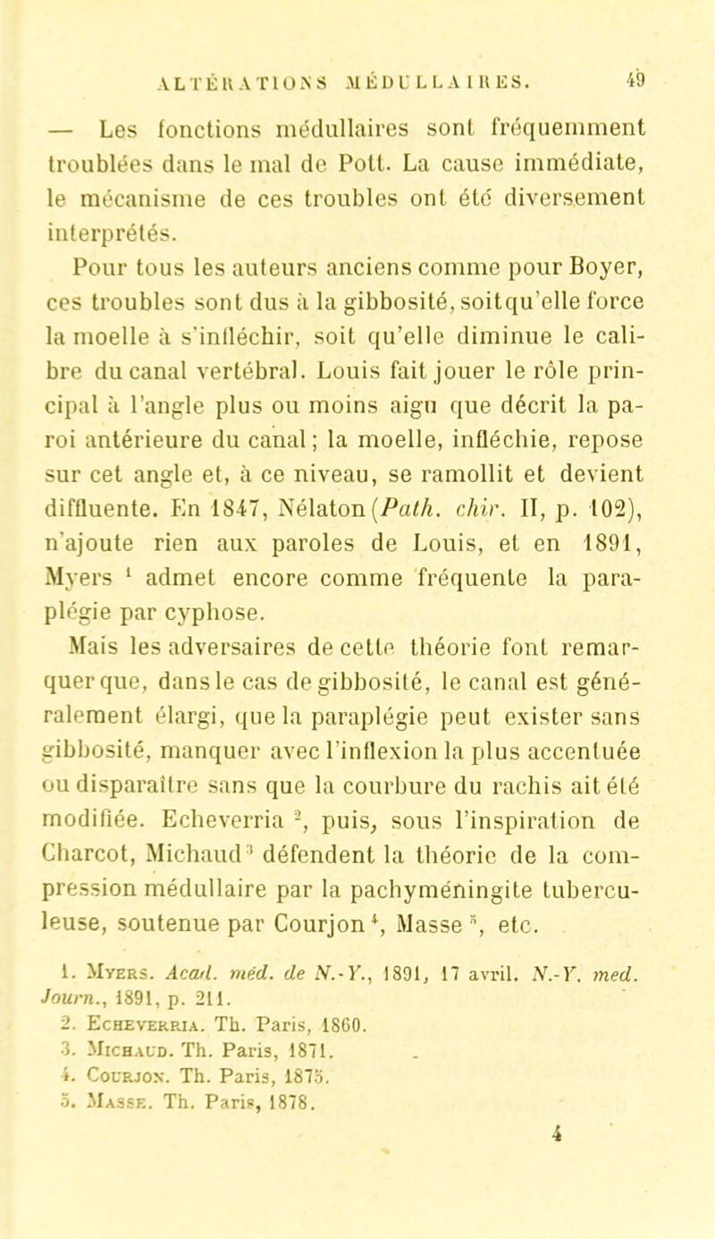 — Les fonctions médullaires sont fréquemment troublées dans le mal de Potl. La cause immédiate, le mécanisme de ces troubles ont été diversement interprétés. Pour tous les auteurs anciens comme pour Boyer, ces troubles sont dus à la gibbosité, soitqu’elle force la moelle à s'inlléchir, soit qu’elle diminue le cali- bre du canal vertébral. Louis fait jouer le rôle prin- cipal à l’angle plus ou moins aigu que décrit la pa- roi antérieure du canal; la moelle, infléchie, repose sur cet angle et, à ce niveau, se ramollit et devient diffluente. En 18-47, Nélaton[Path. chir. II, p. 102), n'ajoute rien aux paroles de Louis, et en 1891, Myers 1 admet encore comme fréquente la para- plégie par cyphose. Mais les adversaires de cette théorie font remar- quer que, dans le cas de gibbosité, le canal est géné- ralement élargi, que la paraplégie peut exister sans gibbosité, manquer avec l’inflexion la plus accentuée ou disparaître sans que la courbure du rachis ait été modifiée. Echeverria -, puis, sous l’inspiration de Charcot, Michaud * défendent la théorie de la com- pression médullaire par la pachyméningite tubercu- leuse, soutenue par Courjoni, Masse \ etc. 1. Myers. Acad. méd. de N.-Y., 1891, 17 avril. N.-Y. med. Journ., 1891, p. 211. 2. Echeverrja. Th. Paris, 1860. 3. Michaud. Th. Paris, 1871. 4. Courjon. Th. Paris, 1873. 3. Masse. Th. Pari», 1878. 4