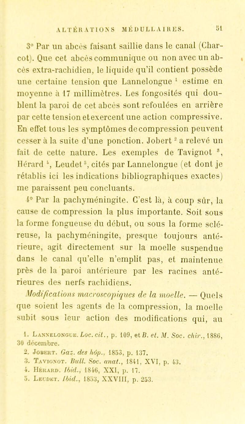 3° Par un abcès faisant saillie dans le canal (Char- cot). Que cet abcès communique ou non avec un ab- cès extra-rachidien, le liquide qu’il contient possède une certaine tension que Lannelongue 1 estime en moyenne à 17 millimètres. Les fongosités qui dou- blent la paroi de cet abcès sont refoulées en arrière par cette tension et exercent une action compressive. En effet tous les symptômes décompression peuvent cesser à la suite d’une ponction. Jobert2 a relevé un fait de cette nature. Les exemples de Tavignot 8, Hérard l, Leudet5, cités par Lannelongue (et dont je rétablis ici les indications bibliographiques exactes) me paraissent peu concluants. Par la pachyméningite. C’est là, à coup sûr, la cause de compression la plus importante. Soit sous la forme fongueuse du début, ou sous la forme sclé- reuse, la pachyméningite, presque toujours anté- rieure, agit directement sur la moelle suspendue dans le canal qu’elle n’emplit pas, et maintenue près de la paroi antérieure par les racines anté- rieures des nerfs rachidiens. Modifications macroscopiques de la moelle. — Quels que soient les agents de la compression, la moelle subit sous leur action des modifications qui, au 1. Lannelongue. Loc. cit., p. 109, etB. et. M. Soc. chir., 1886, 30 décembre. 2. Jobert. Gaz. des hôp., 1853, p. 137. 3. Tavignot. Bull. Soc. anal., 1841, XVI, p. 43. 4. Hérard. Ibid., 1846, XXI, p. 17. 5. Leudet. Ibid., 1853, XXVIII, p. 253.